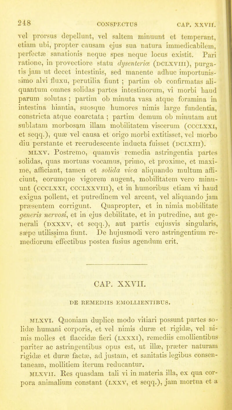 vel prorsus dcpcllunt, vel saltem niinuunt et temperant, etiam ubi, propter causam ejus sua natura immedicabilcm, perfcctaj sanationis neque spcs neque locus existit. Pari ratione, in provectiore statu dysenlerkn (dclxviii), purga- lis jam ut decet intcstinis, sed nianente adhuc importuni.s- simo alvi fluxu, perutilia fiunt ; partim ob confirmatas ali- quantum omnes solidas partes intcstinorum, vi niorbi liaud parum solutas ; partim ob minuta vasa atque foramina in intestina hiantia, suosque humores nimis large fundentia. constricta atque coarctata ; partim demum ob niinutam aut sublatam morbosam illam mobilitatem viscerum (cccLXXi, et seqq.), quas vel causa et origo morbi extitisset, vel morbo diu perstante et recrudescente inducta fuisset (dclxiii). MLXV. Postremo, quamvis rcmedia astxingentia partos solidas, quas mortuas vocamus, primo, ct proximc, et maxi- me, afficiant, tamen et solida viva aliquando multum affi- ciunt, eorumque vigorem augent, mobilitatem vero minu- unt (ccCLXXi, ccCLXXViii), et in humoribus etiam vi haud exigua pollent, et putredinem vel arcent, vel aliquando jam pnesentem corrigunt. Quapropter, et in nimia mobilltate generis nervosi, et in ejus dcbilitate, et in putredine, aut ge- nerali (dxxxv, et seqq.), aut partis cujusvis singularis, sffipc utilissima fiunt. De hujusmodi vero astringentium re- mediorum cffijctibus postca fusius agendum erit. CAP. XXVII. DE UEMEDIIS EMOLLIENTIBUS. MLXVT. Quoniam duplice modo vitiari possunt partes so- lidaj humani corporis, et vel nimis dura3 et rigidsE, vel ni- mis molles et fiaccidffi fieri (lxxxi), remediis emollientibus pariter ac astringentibus opus est, ut illa;, pra^ter naturam rigidae et durse facta^, ad justam, et sanitatis legibus consen- taneam, mollitiem iterum reducantur. MLXVii. Res quasdam tali vi in materia illa, ex qua cor- pora animalium constant (lxxv, et seqq.), jam mortua et a