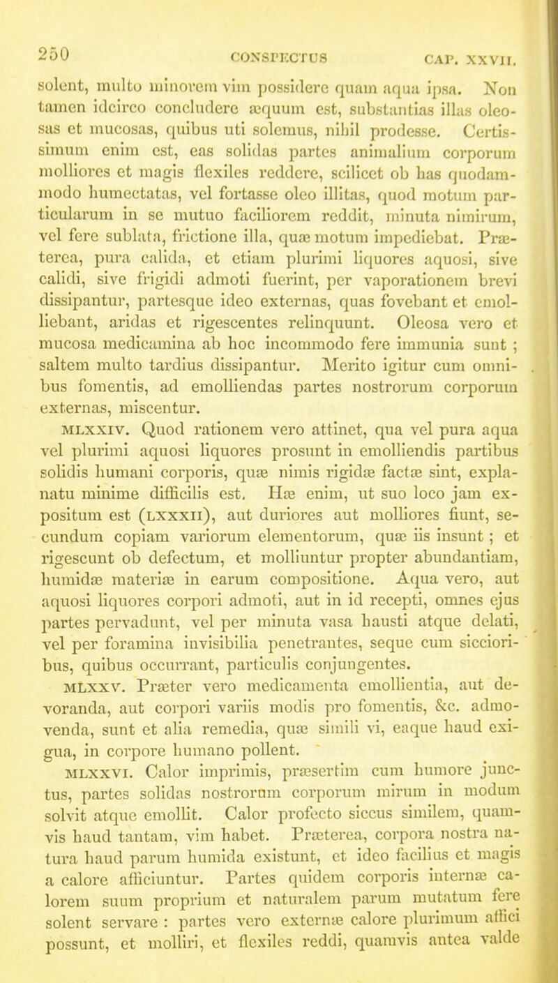 solent, multu minovein vim possidere quam aquii ipsa. Non tamen idcirco concludere scquum est, substantias illas oleo- sas et inucosas, quibus uti solemus, niliil prodesse. Certis- simum enim est, eas solidas partes animallum corporum molliores et magis flexiles reddere, scilicet ob has qiiodam- modo Immectatas, vel fortasse oleo illitas, quod raotum par- ticularum in se mutuo faciliorem reddit, minuta nimirum, vcl fere sublata, frictione illa, quaj motum impediebat. Fvx- terca, pura calida, et etiam plurimi liquores aquosi, sive calidi, sivc frigidi admoti fucrint, per vaporationem brevi dissipantur, partesquc ideo externas, quas fovebant et cmol- liebant, aridas et rigescentes relinquunt. Oleosa vero et mucosa medicamina ab hoc incomraodo fere immunia suut ; saltem multo tardius dissipantur. Merito igitur cum onmi- bus fomentis, ad emolliendas partes nostrorum corporum externas, miscentur. MLXxiv. Quod rationem vero attinet, qua vel pura aqua vel plurimi aquosi liquores prosunt in emolliendis partibus solidis humani corporis, quas nimis i'igid£E factaj sint, expla- natu rainime diflicilis est. Haj enim, ut suo loco jam ex- posltum est (lxxxii), aut duriores aut molliores fiunt, se- cundum copiam variorum elementorum, qu£B iis insunt; et rigescunt ob defectum, et moUiuntur propter abundantiam, humidse materite in earum compositione. Aqua vero, aut aquosi liquores corporl admoti, aut in id recepti, omnes ejus partes pervadunt, vel per minuta vasa hausti atque delati, vel per foramina invisibilia penetrautes, seque cura sicciori- bus, quibus occurrant, particulls conjungontes. MLXXV. Praster vero medicamenta emollientia, aut de- voranda, aut corpori varils modls pro fomentis, &c. admo- venda, sunt et alia remedia, qux siinlli vi, eaque haud cxi- gua, in corpore humano poUent. MLXxvi. Calor imprirais, prajsertlni cum humore junc- tus, partes solidas nostrornm corporum mirum in modum solvit atque emolht. Calor profocto siccus similera, quam- vis haud tantam, vim habet. Prasterea, corpora nostra na- tura haud parura humida existunt, et idco flicihus et magis a calore afliciuntur. Partes quidcm corporis interna; ca- lorem suum proprium et naturalem parum mutatura fere solent servare : partes vcro exterme calore plurimum aflici possunt, et molliri, ct flcxiles reddi, quaravis antea valde