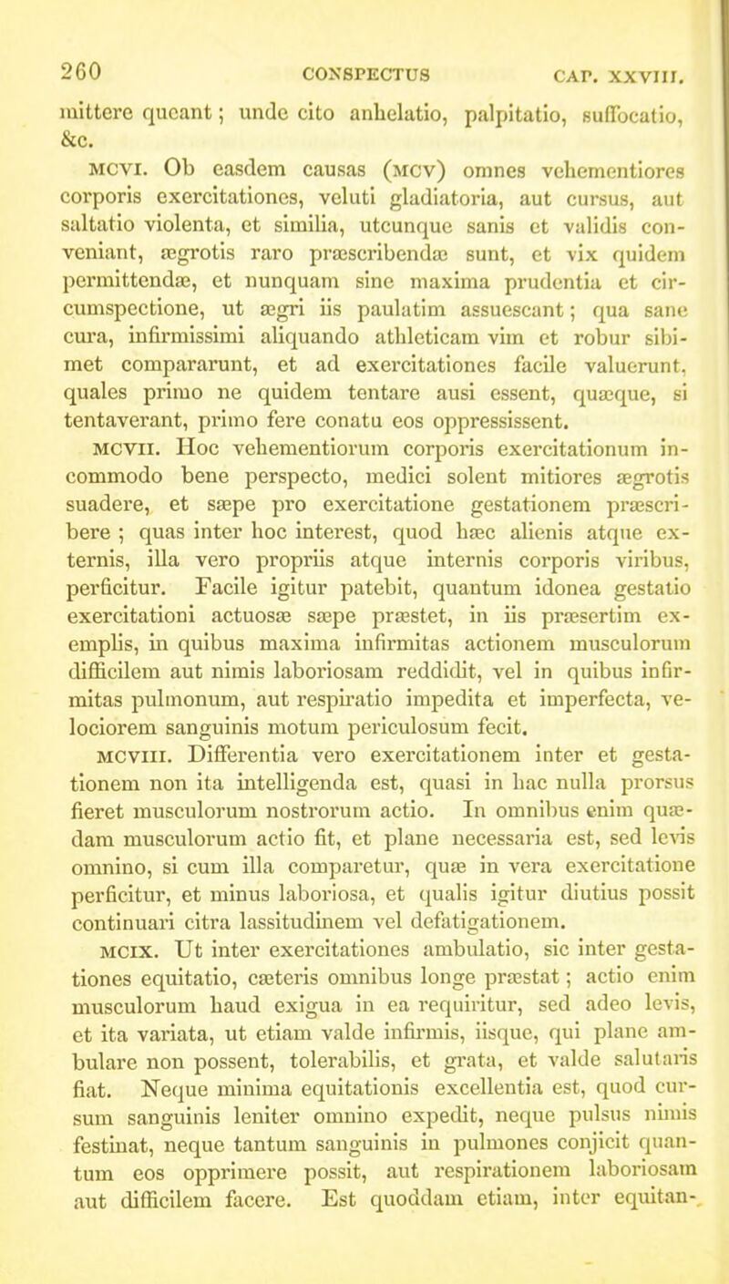 iuittere qucant; unde cito anlielatio, palpitatio, BuDTocatio, &c, MCVi. Ob easdem causas (mcv) omnes vehementiores corporis exercitationes, veluti gladiatoria, aut cursus, aut saltatio violenta, et similia, utcunque sanis et validis con- veniant, £Egrotis raro prajscribendaj sunt, et vix quidem permittendaj, et nunquam sine maxima prudentia et cir- cumspectione, ut asgri iis paulatim assuescant; qua sanc cura, infirmissimi aliquando athleticam vim et robur sibi- met compararunt, et ad exercitationes facile valuorunt. quales primo ne quidem tentare ausi cssent, quajque, si tentaverant, primo fere conatu eos oppressissent. MCVii. Hoc vehementiorum corporis exercitationum in- commodo bene perspecto, medici solent mitiores aegrotis suadere, et saspe pro exercitatione gestationem prajscri- bere ; quas inter hoc interest, quod hfec alienis atque ex- ternis, illa vero propriis atque internis corporis viribus, perficitur, Facile igitur patebit, quantum idonea gestatio exercitationi actuosas saepe priBStet, in iis prajsertim ex- emplis, in quibus maxima infirmitas actionem musculorum difficilem aut nimis laboriosam reddldit, vel in qulbus ioGr- mitas pubnonum, aut respiratio impedita et imperfecta, ve- lociorem sanguinis motum periculosum fecit. MCViii. Differentia vero exercitationem inter et gesta- tionem non ita intelligenda est, quasi in hac nulla prorsus fieret musculorum nostrorum actio. In omnibus enim qua3- dam musculorum actio fit, et plane uecessaria est, sed Icais omnino, si cum illa comparetur, qute in vera exercitatione perficitur, et minus laboriosa, et quahs igitur diutius possit continuari citra lassitudinem vel defatigationem, MCix. Ut inter exercitationes ambulatio, sic inter gesta- tiones equitatio, caeteris omnibus longe prajstat; actio enim musculorum haud exigua in ea requiritur, sed adeo levis, et ita variata, ut etiam valde infii-mis, iisque, qui plane am- bulare non possent, tolerabilis, et grata, et valde salutaris fiat. Neque minima equitationis excellentia est, quod cur- sum sanguinis leniter omnino expedit, neque pulsus nunis festinat, neque tantum sanguinis in pulmones conjicit quan- tum eos opprimere possit, aut respirationem hiboriosam aut difficilem facere. Est quoddam etiam, inter equitan-.