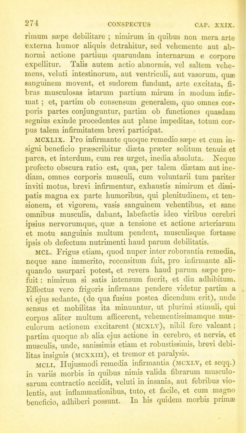 rirauin saspe debilitare ; nimirum in quibus non mera arte externa humor aliquis detraliitur, sed vehemente aut ab- normi actione partium quarundam internarum e corpore expellitur. Talis autcm actio abnormis, vel saltcra vebe- mens, veluti intestinorura, aut ventriculi, aut vasorum, quae sanguinem movent, et sudorem fundunt, arte cxcitata, fi- bras musculosas istarum partium mirum in modum infir- mat ; et, partim ob consensum generalem, quo omnes cor- poris partes conjunguntur, partim ob functiones quasdani segnius exinde procedentes aut plane impeditas, totum cor- pus talem infirmitatem brevi participat. MCXLIX. Pro infirmante quoque remedio SEepe et cum in- signi beneficio pra^scribitur diasta prajter solitura tenuis et parca, et interdura, cum res urget, inedia absoluta. Neque profecto obscura ratio est, qua, per talem dijetam aut ine- diam, omnes corporis musculi, cum voluntaini tum pariter inviti motus, brevi infirmentur, exliaustis nimirura et dissi- patis magna ex parte humoribus, qui plenitudinem, et ten- sionem, et vigorem, vasis sanguinem vehentibus, et sane omnibus niusculis, dabant, labefactis ideo viribus cerebri ipsius nervorumque, quas a tensione et actlone arteriarura et motu sanguinis multum pendent, musculisque fortasse ipsis ob defectura nutrimenti haud parura debilitatis. MCL. Fi-igus etiara, quod nuper inter roborantia remedia, neque sane immerito, recensitum fuit, pro infirraante ali- quando usurpari potest, et revera haud parura SEepe pro- fuit : nimirum si satis intensura fuerit, et diu adhibitura. Efiectus vero frigoris infirmaus pendere videtur partun a , vi ejus sedante, (de qua fusius postea dicendum erit), unde sensus et mobilitas ita mrauuntur, ut plurimi stuuuli, qui corpus aliter raultum afiicerent, veheraentissimamque mus- culorura actionera excitarent (mcxlv), nihil fere valeant; partim quoque ab alia ejus actione in cerebro, et nervis, et musculis, unde, sanissimis etiam et robustisslmis, brevi debi- Iltas insignis (mcxxiii), et tremor et paralysis. MCLi. Hujusmodi remedia infirmantia (mcxlv, et seqq.) in variis morbis in quibus niniis vahda fibrarum musculo- sarum contractio accidit, veluti in insania, aut febribus vio- lentis, aut inflammationibus, tuto, et facile, et cum magno beneficio, adhiberi possunt. Li his quidem raorbis primaB