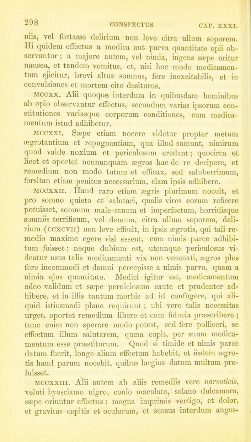 niis, vel fortasse delirium non leve cltra ullum soporem. Hi quidem cffectus a modica aut parva quantitate opii ob- scrvantur; a majore autem, vcl nimia, ingens sa;pe oritur nausea, ct tandcm vomitus, et, nisi hoc modo mcdicamen- tum ejicitur, brevi altus somnus, fere inexcitabilis, et in convulsiones et mortem cito dcsiturus. Mccxx. Alii quoque interdum in quibusdam horainibus ab opio observantur effectus, secundum varias ipsorum con- stitutiones variasque corporum conditiones, cum medica- raentum istud adhibetur. Mccxxi. SiEpe etiam nocere videtur propter raetum iBgrotantium et repugnantiam, qua illud sumunt, nimirum quod valde noxium et periculosum credant; quocirca et licet et oportet nonnunquam segros hac de re dccipere, et remedium non modo tutum et efficax, sed salubeiTimum, forsitan etiam penitus necessarium, clam ipsis adhibere. Mccxxii. Haud raro etiam icgi-is plurimum nocuit, et pro somno quieto et salutari, qualis vires eorum reficere potuisset, somnum male-sanum et imperfectum, horridisque somniis terrificum, vel demum, citra ullum soporem, deli- rium (ccxcvii) non leve effecit, in ipsis a^grotis, qui taH re- medio maxime egere visi essent, cum nimis parce adhibi- tum fuisset; neque dubium est, utcunque periculosus vi- deatur usus tahs medicamcnti vix non venenati, a;gros plus fere incommodi et damni percepisse a nimis parva, quam a nimia ejus quantitate. Medici igitur est, medicamentum adeo validum et sa;pe perniciosum caute et prudenter ad- hibere, et in illis tantum morbis ad id confugere, qui ali- quid istiusmodi phxne requirunt ; ubi vero talis necessitas urget, oportet remedium Hbere et cum fiducia pra;scribere ; tunc enim non sperare modo potcst, sed fere poHiceri, se eifectum iHum sakitarem, quem cupit, per suum medica- mentum esse prasstiturum. Quod si timide et nimis parce datum fuerit, longe aHum effectum habebit, et iisdem a;gro- tis haud parum nocebit, quibus Lnrgius datum multum pro- fuisset. Mccxxiii. AHi autem ab aHis remedlis vere narcoticis, veluti hyosciamo nigro, conio maculato, solano dulcamara, saepe oriuntur effectus : magna imprimis vertigo, et dolor, et gravitas capitis et oculorum, et scnsus interdum angus-