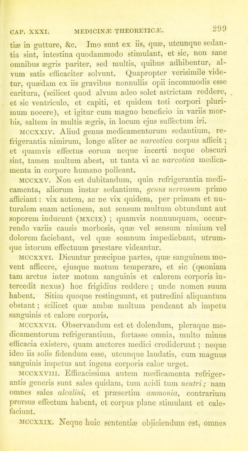 tise in giitture, &c. Imo sunt ex iis, quje, utcunque sedan- tia sint, intestina quodammodo stimulant, et sic, non sane omnibus asgi-is pariter, sed multis, quibus adhibentur, al- vum satis efficaciter solvunt. Quapropter verisimile vide- tur, quaedam ex iis gravibus nonnullis opii incommodis esse caritura, (scilicet quod alvum adeo solet astrictam reddere, et sic ventriculo, et caplti, et quidem toti corpori pluri- mum nocere), et igitur cum magno beneficio in variis mor- bis, saltem in multis asgris, in locum ejus sufiectum iri. Mccxxiv. Aliud genus medicamentorum sedantium, re- frigerantia nimirum, longe aliter ac narcotica corpus afiicit ; et quamvis effectus eorum neque incerti neque obscuri sint, tamen multum abest, ut tanta vi ac narcotica medica- menta in corpore humano polleant. MCCxxv. Non est dubitandum, quin refrigerantia medi- camenta, aliorum instar sedantium, genus nervosiim primo afl[iciant: vix autem, ac ne vix quidem, per primam et nu- turalem suam actionem, aut sensum multum obtundunt aut soporem inducunt (mxcix) ; quamvis nonnunquam, occur- rendo variis causis morbosis, qua3 vel sensum nimium vel dolorem faciebant, vel qua3 somnum impediebant, utrum- que istorum effectuum praestare videantur. Mccxxvi. Dicuntur prascipue partes, qute sangulnem mo- vent afficere, ejusque motum temperare, et sic (quoniam tam arctus inter motum sanguinis et calorem corporis in- tercedit nexus) hoc frigidius reddere ; uude nomen suum habent. Sitim quoque restingunnt, et puti'edini aliquantura obstant; scilicet quas ambaj multum pendeant ab impetu sanguinis et calore corporis. Mccxxvii. Observandum est et dolendum, pleraque me- dicamentorum refrigerantium, fortasse omnia, multo minus efficacia existere, quam auctoi-es medici crediderunt; neque ideo iis solis fidendum esse, utcunque laudatis, cum magnus sanguinis impotus aut ingens corporis calor urget. Mccxxviii. Efficacissima autcm mcdicamenta refriofer- antis generis sunt sales quidam, tum acidi tum neutri; nam omnes sales alcalini, et prassertim ammonia, contrarium prorsus eflectum habent, et corpus planc stimulant et cale- faciunt. Mccxxix. Nequc hulc scntenti» objlclendum est, omne.s