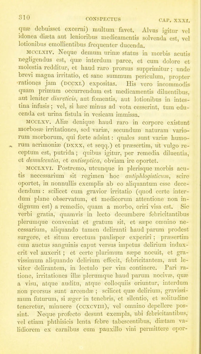 quaj debuisset excerni) multum favct. AIvus igitur vol idonea diasta aut lenioribus medicamentis solvenda est, vel lotionibus emollientibus frequenter ducenda. MCCLXiv. Neque denium urinaa status in morbis acutis negligendus est, qua3 interdum parce, et cum dolore et molestia redditur, et haud raro prorsus supprimitur; unde brevi magna irritatio, et sane summum periculum, propter rationes jam (dccxl) expositas. Ilis vero incommodis quam primum occurrendum est medicamentis diluentibus, aut leniter diureticis, aut fomentis, aut lotionibus in intes- tina infusis ; vel, si hxc minus ad vota cesserint, tum edu- cenda est urina fistula in veslcam immissa. MCCLXV. Alia3 denique haud raro in corpore existunt morbosjB irritationes, sed variae, secundum naturam vario- rum morborum, qui forte adsint: quales sunt variae humo- rum acrimoniaB (dxxx, et seqq.) et prasscrtim, ut vulgo re- ceptum est, putrida; quibus igitur, per remedia diluentia, et demulcentia, et antiseptica, obviam ire oportet. MCCLXVi. Postremo, utcunque in plerisque morbis acu- tis necessarium sit regimen hoc antiplilogisticum^ scire oportet, in nonnullis exemplis ab eo aliquantum esse dece- dendum : scUicet cum gravior irritatio (quod certe inter- dum plane observatimi, et medicorum attentione non in- dignum est) a remedio, quam a morbo, oriri visa est. Sic verbi gratia, quamvis in lecto decumbere febricitantibus plerumque conveniat et giatum sit, et SEEpe omnino ne- cessarium, aliquando tamen delu-anti haud parum prodest surgere, et situm erectum paulisper experiri; praesertim cum auctus sanguinis caput versus impetus delirium indux- erit vel auxerit ; et certe plurimum sa^pe nocuit, ct gra- vissimum aliquando delirium efFecit, febricitantem, aut le- vitcr delirantem, in lectulo per vim continere. Pari ra- tionc, irritationes illaj plerumque haud parum nocivaj, qua? a visu, atque auditu, atque colloqulls oriuntur, interdum non prorsus sunt arcendaj ; sciHcet quaa delirium, gravissi- mum futurum, si regcr in tenebris, et silentio, et solitudine teneretur, minuere (ccxcviii), vel omnino depellei-e pos- sint. Neque profecto desunt exempla, ubi febricitantibus, vel etiam phthisicis lenta febre tabcscentibus, diastam va- lidiorem ex carnibus cum pauxillo vini permittere opor-