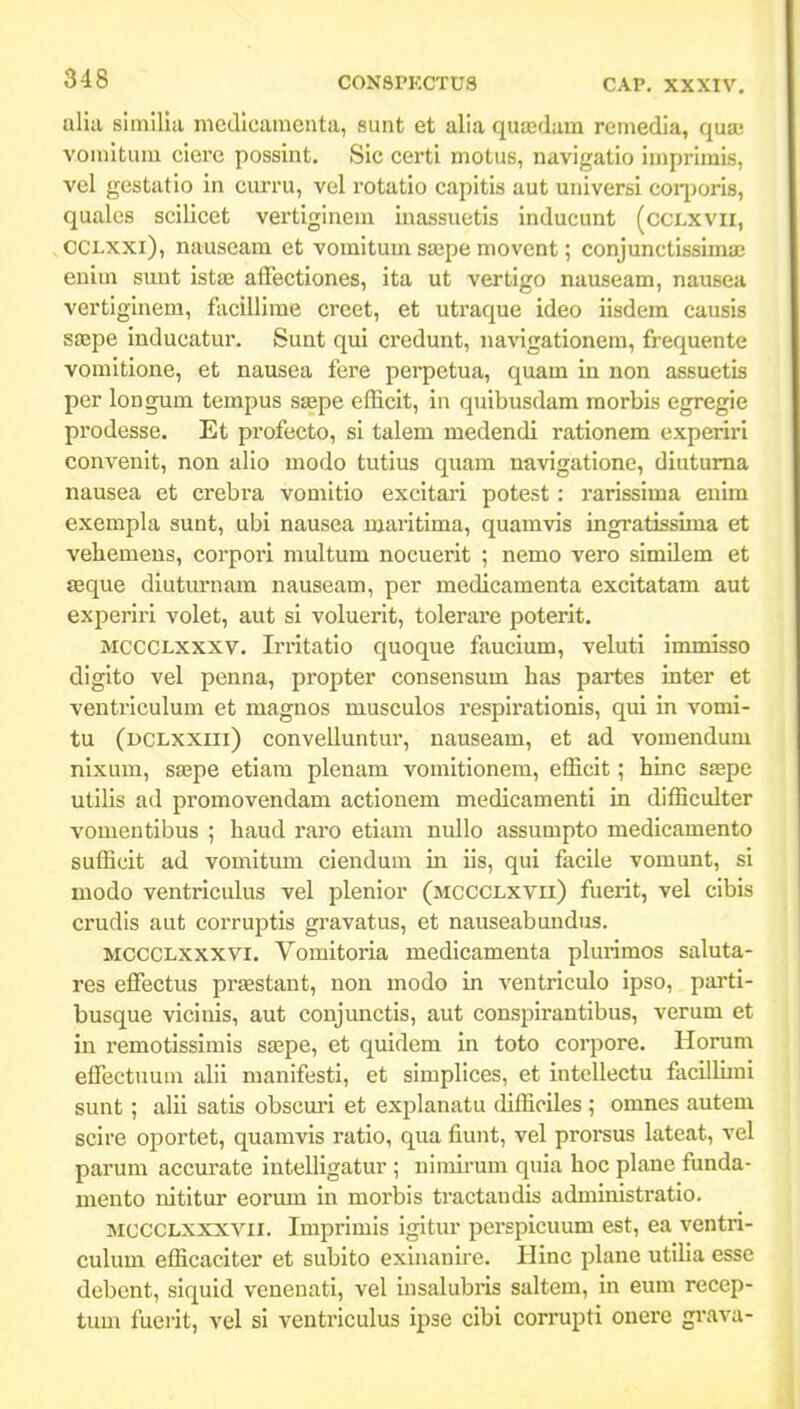 alia simllia medicaraeuta, aunt et alia qua;dam remedia, qua; vouutum ciere possint. Sic certi motus, navigatio imprimis, vel gestatio in curru, vol rotatio capitis aut universi coq^oris, qualos scilicet vertiginem inassuotis inducunt (cclxvii, CCLXxi), nauseam et vomitum sajpe movent; conjunctissima; enim sunt istas afFectiones, ita ut vertigo nauseam, nausea vertiginem, facillime creet, et utraque ideo iisdem causis sEEpe inducatur. Sunt qui credunt, navigationem, frequente vomitione, et nausea fere perpctua, quam in non assuetis per longum tempus saspe efficit, in quibusdam morbis egregie prodesse. Et profecto, si talem medendi rationem experiri convenit, non alio modo tutius quam navigatione, diutuma nausea et crebra vomitio excitari potest: rarissima enira exempla sunt, ubi nausea maritima, quamvis ingratissima et vebemens, corpori multum nocuerit ; nemo vero similem et seque diutmmam nauseam, per medicamenta excitatam aut experiri volet, aut si voluerit, tolerare poterit, MCCCLXxxv, Irritatio quoque faucium, veluti inmiisso digito vel penna, propter consensum has partes inter et ventriculum et magnos musculos respirationis, qui in vomi- tu (dclxxiii) convelluntur, nauseam, et ad vomendum nixum, siepe etiara plenara vomitionera, efficit; hinc SEepe utilis ad promovendam actionera raedicamenti in difficulter vomentibus ; haud raro etiara nullo assumpto medicamento sufficit ad vomitum ciendura in iis, qui facile voraunt, si modo ventriculus vel plenior (mccclxvii) fuerit, vel cibis crudis aut corruptis gravatus, et nauseabundus. MCCCLxxxvi, Vomitoria medicamenta plurimos saluta- res effectus praestant, non inodo in ventriculo ipso, parti- busque vicinis, aut conjunctis, aut conspirantibus, verum et in remotissimis sa^pe, et quidem in toto corpore, Horum effectTmm alii manifesti, et simplices, et intellectu facillimi sunt ; alii satis obscuri et explanatu difficiles ; omnes autem scire oportet, quamvis ratio, qua fiunt, vel prorsus lateat, vel parum accurate intelligatur ; nimirum quia hoc plane funda- mento nititur eorum in morbis tractaudis administratio. MCCCLXXXVii. Imprimis igitur perspicuum est, ea ventri- culum efficaciter et subito exinanire. Hinc plane utilla esse debent, siquid venenati, vel insalubi'is saltem, in eum recep- tum fuerit, vel si ventriculus ipse cibi corrupti onere grava-