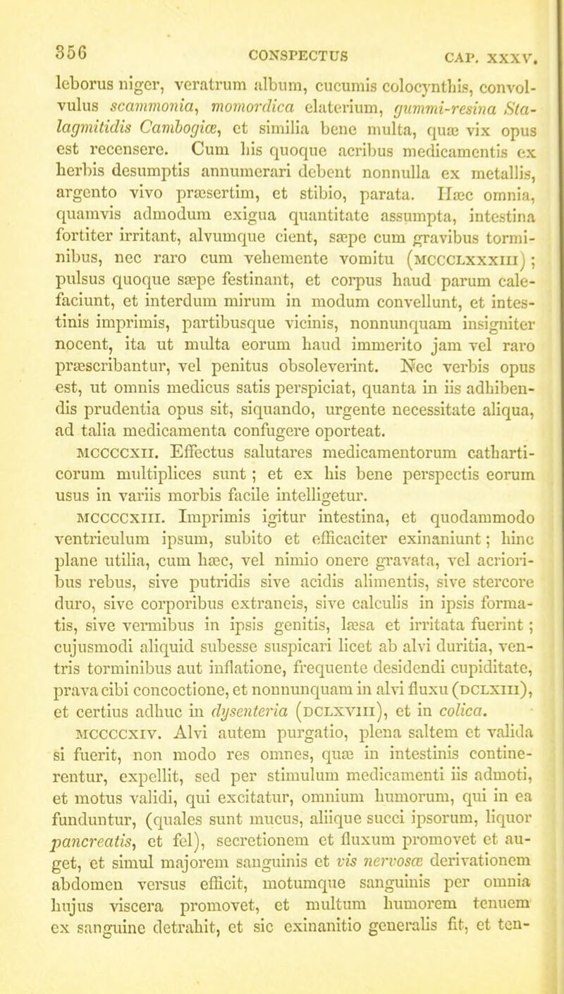 leborus niger, veratrum iilbum, cucumls colocyntliis, convol- vulus scammonia^ momordica elaterium, gumvii-resina Sla- lagmitidis Camhogice, ct similia bene multa, qutB vix opus est reccnserc. Cum liis quoque acribus medicamcntis cx herbis desumptis annumerari debcnt nonnulla ex metallis, argento vivo prscsertim, et stibio, parata. Uxc omnia, quamvis admodum exigua quantitate assumpta, intestina fortiter irritant, alvumque cient, sa;pc cum gravibus tormi- nibus, nec raro cum vehemente vomitu (mccclxxxiu) ; pulsus quoque ssepe festinant, et corpus haud parum calc- faciunt, ct interdum mirum in modum convellunt, ct intes- tinis imprimis, partibusque vicinis, nonnunquam insigniter nocent, ita ut multa eorum haud immerito jam vel raro prffiscribantur, vcl penitus obsoleverint. Nec verbis opus est, ut omnis medicus satis perspiciat, quanta in iis adhiljen- dis prudentia opus sit, siquando, urgente necessitate aliqua, ad talia medicamenta confugere oporteat. Mccccxii. Effectus salutares medicamentorum catharti- corum multiplices sunt; et ex his bene perspectis eorum usus in variis morbis facile mteUigetur. MCCCCxiii. Imprimis igitur intestina, et quodammodo ventricukim ipsum, subito et efficaciter exinaniunt; hinc plane utilia, cum hasc, vel nimio onere gi'avata, vel acriori- bus rebus, sive putridis slve acidls alimentis, sive stercore duro, sive corporlbus extraneis, sive calculis In ipsis forma- tis, sive vei-mlbus In Ipsis genitls, la;sa et Irritata fueiint; cujusmodl aliquid subesse susjjlcarl licet ab alvl durltia, ven- tris torminibus aut inflatlone, frequcute desidendl cuplditate, prava clbl concoctione, et noununquam In alvl fluxu (dclxiii), et certlus adhuc iu dysenteria (dclxviii), et In colica. Mccccxiv. Alvl autem purgatlo, plcna saltem et valida si fuerit, non modo res omnes, qua3 In intestmis contlne- rentur, expeUIt, sed per stimuhmi medicamenti IIs admoti, et motus valldi, qui excltatur, omnium humorum, qul In ea funduntur, (quales sunt mucus, aliique succi ipsorum, llquor pancreatis, et fel), secretionem ct fluxum promovet ct au- get, et simul majorem sangulnls ct vis nervoscc derlvationem abdomen versus eflicit, motumque sanguinls per omnia hujus viscera promovet, et multum humorem tcnucm ex sanguine detrahit, et sic exlnanitio gcnerahs fit, et ten-