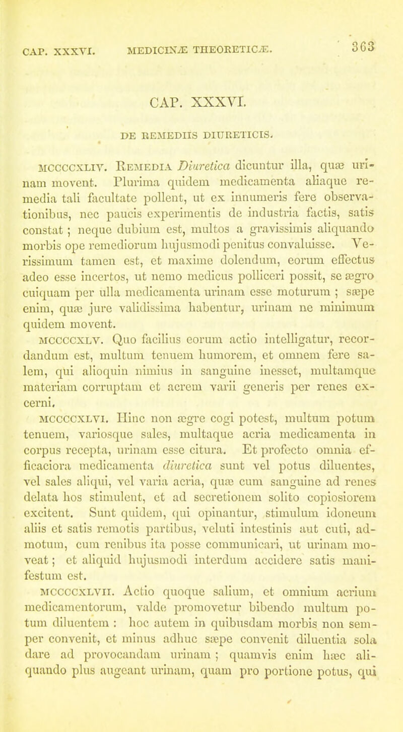 303 CAP, XXXVI. DE EEMEDIIS DIURETICIS. MCCCCXLiv. Remedia Diuretica dicuntur illa, quae url- nam movent. Plurima quidem medicamenta aliaquo re- media tali facultate pollent, ut ex innumeris fere observa- tionibus, nec paucis experimentis de industria factls, satis constat; neque dubium est, multos a gravissimis aliquando morbis ope remediorum Imjusmodi penitus convaluisse. Ve- rissimum tamcn est, et maxime dolendum, eorum effectus adeo esse incertos, ut nemo medicus polliceri posslt, se asgro cuiquam per ulla medlcamenta urinam esse moturum ; saspe enim, quaa jure validlssima babentur, uriuam ne miuimum quidem movent. MCCCCXLV. Quo facilius eorum actio intelllgatur, recor- dandum est, multum tenuem humorem, et omnem fere sa- lem, qui alioquin nimius in sanguine inesset, multamquc materiam corruptam et acrem varii generis per renes ex- cerni. MCCCCXLVi. Hinc non aigre cogi potest, multum potum tenueni, variosque sales, multaque acria medicamenta in corpus rccepta, urinaui esse cltura. Et profecto omnia ef- ficaciora medlcamenta dinretica suut vel potus diluentes, vel sales allqui, vel varla acria, qua) cum sanguine ad renes delata lios stimulent, et atl secretionem solito copiosiorem excitent. Sunt quidem, qui opinantur, stimulum idoneunt aliis et satls remotis partibus, veluti intestinis aut cuti, ad- motum, cum renibus ita posse communicari, ut urinam mo- veat; et allquid liujusniodi interdum accidere satis mani- festum est. MCCCCXLVii. Actio quoque salium, et omnium acrium medicamentorum, valde promovetur blbendo multum po- tum dlluentem : hoc autem in quibusdam morbis non sem- per convenit, et minus adhuc saspe convenit diluentia sohi dare ad provocandam urlnam ; quamvis enlm hasc ali- quando pkis augeant urinam, quam pro portione potus, qui