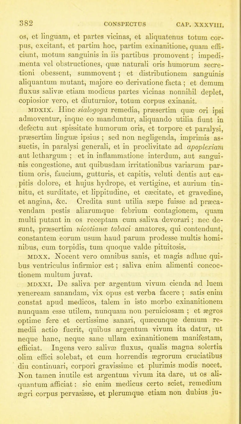 os, ct linguam, et partes vicinas, et aliquatenus totum cor- pus, excitant, et partim hoc, partim exinanitione, quam effi- ciunt, motum sanguinis in iis partibus promovent ; impedi- menta vel obstructiones, qua; naturali oris humorum secre- tioni obessent, summovent ; et distributionem sanguinis aliquantum mutant, majore eo derivatione facta ; et demum fluxus salivai etiam modicus partes vicinas nonnihil deplet, copiosior vero, et diuturnior, totum corpus exinanit. MDxix. Hinc sialugoga remedia, prajsertim qua3 ori ipsi admoventur, inque eo manduntur, aliquando utilia fiunt in defectu aut spissitate humorum oris, et torpore et paralysi, prsesertim linguEE ipsius ; sed non neghgenda, imprimis as- suetis, in paralysi generali, et in proclivitate ad apoplexiam aut lethargum ; et in inflammatione interdum, aut sangui- •nis congestione, aut quibusdam irritationibus vaiiarum par- tium oris, faucium, gutturis, et capitis, veluti dentis aut ca- pitis dolore, et hujus hydrope, et vertigine, et aurium tin- nitu, et surditate, et hppitudine, et caecitate, et gravedine, et angina, &c. Credita sunt utilia saepe fuisse ad praeca- vendam pestis aliarumque febrium contagionem, quam multi putant in os receptam cum saHva devorari; nec de- sunt, prtesertim nicotiance tabaci amatores, qui contendunt, constantem eorum usum haud parum prodesse multis homi- nibus, cum torpidis, tum quoque valde pituitosis. MDXX. Nocent vero omnibus sanis, et magis adhuc qui- bus ventriculus infirmior est; saHva enim ahmenti concoc- tionem multum juvat. MDXXi. De saliva per argentum vivum cienda ad luem veneream sanandam, vix opus est verba facere ; satis enim constat apud medicos, talem in isto morbo exinanitionem nunquam esse utilem, nunquam nou perniciosam ; et ECgros optime fere et certissime sanari, quascunque demum re- medii actio fuerit, quibus argentum vivum ita datur, ut neque hanc, neque sane ullam exinanitionem manifestam, efliciat. Ingens vero salivce fluxus, qualis magna solertia olim effici solebat, et cum horrendls asgrorum cruciatibus diu continuari, corpori gravissime et plurimis modis nocet. Non tamen inutile est argentum Yivum ita dare, ut os ali- quantum afficiat: sic enim medicus certo sciet, remcdium aegri corpus pervasisse, et plerumque etiam non dubius ju-