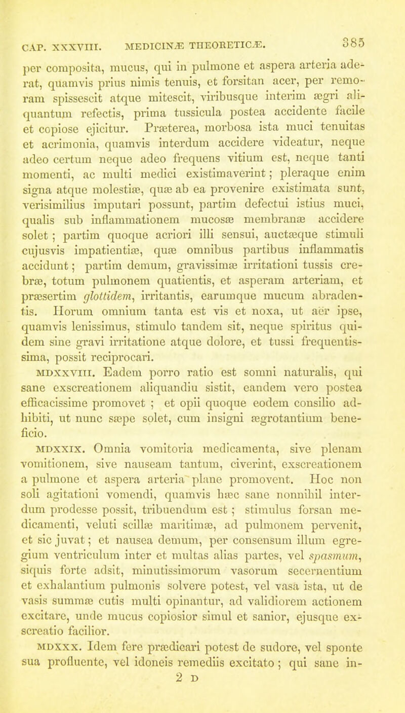 per coraposita, mucus, qui in pulmone et aspera arteria ade- rat, quamvis prius nimis tenuis, et forsitan acer, per remo- ram spissescit atque mitescit, viribusque interim a3gri ali- quantum refectis, prima tussicula postea accidente facile et copiose ejicitur. Prasterea, morbosa ista muci tenuitas et acrimonia, quamvis interdum accidere videatur, neque adeo certum neque adeo frequens vitium est, neque tanti momenti, ac multi medici existimaverint; pleraque enim signa atque molestiae, quaa ab ea provenire existimata sunt, verisimilius imputari possunt, partim defectui istius muci, qualis sub inflammationem mucosae membranas accidere solet ; partim quoque acriori illi sensui, auctaaque stimuli cujusvis impatientias, quas omnibus partibus inflammatis accidunt; partim demum, gravissimae iiTitationi tussis cre- brte, totum pulmonem quatientis, et asperam arteriam, et praesertim glottidem, irritantis, earumque mucum abraden- tis. Horum omnium tanta est vis et noxa, ut aer ipse, quamvis lenissimus, stimulo tandem sit, neque spii'itus qui- dem sine gravi irritatione atque dolore, et tussi frequentis- sima, possit reciprocari. MDXxviii. Eadem porro ratio est somni naturalis, qui sane exscreationem aliquandiu sistit, eandem vero postea efficacissime promovet ; et opii quoque eodem consilio ad- liibiti, ut nunc saspe solet, cum insigni fegrotantium bene- ficio. MDxxix. Omnia vomitoria medicamenta, slve plenani vomitlonem, sive nauseam tantum, civerint, exscreationem a pulmone et aspera arteria plune promovcnt. PIoc non soli agitatloni vomendi, quamvis haec sane nonuihil inter- dum prodesse possit, tribuendum est ; stimulus forsan me- dicamenti, veluti scillte maritim^, ad pulmouem pervenit, et sic juvat; et nausea demum, per consensum illum egre- gium ventriculura inter et multas alias partes, vel spasmum, siquis forte adsit, minutissimorum vasorutn secernentium et cxhalantium pulmonis solvere potest, vel vasa ista, ut de vasis summa3 cutis multi opinantur, ad validiorem actionem excltarc, unde raucus copiosior simul et sanior, ejusque ex- screatio facilior. MDXxx. Idem fere prsedicari potest de sudore, vel sponte sua profluente, vel idoneis remediis excitato ; qui sane in- 2 D