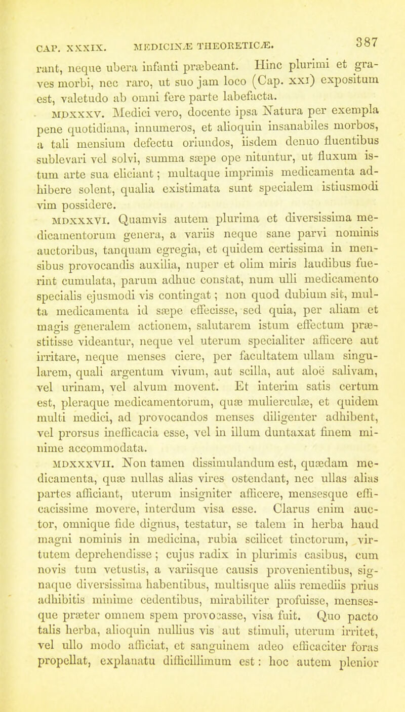 i-iint, neque ubera infanti prasbeant. Hinc plurimi et gra- ves morbi, ncc rai-o, ut suo jam loco (Cap. xxi) expositum est, valetudo ab omni fere parte labefacta. Mpxxxv. Medici vero, docente ipsa Natura per exempla pene quotidiana, innumeros, et alioquin insanabiles morbos, a tali mensium defectu oriundos, iisdem denuo fluentibus sublevari vel solvi, summa saspe ope nituntur, ut fluxum is- tum arte sua eliciant; multaque imprimis medicamenta ad- hibere solent, qualia existimata sunt specialem istiusmodi vim possidere. MDXXXVi. Quamvis autem plurima et diversissima me- dicamentorura genera, a variis neque sane parvi nominis auctoribus, tanquam egregia, et quidem certissima in men- sibus provocandis auxilia, nuper et olim miris laudibus fue- rint cumulata, parum adhuc constat, num uUi medicamento specialis ejusmodi vis contingat; nou quod dubium sit, mul- ta medicaraenta id sa^pe efTecisse, sed quia, per aliam et magis generalem actionem, salutarem istum effectum prae- stitisse videantur, neque vel uterum specialiter afficere aut irritare, neque menses ciere, per facultatem ullam singu- larem, quali argentum vivum, aut scilla, aut aloe salivam, vel urinam, vel alvum movent. Et interim satis certum est, pleraque medicamentorum, quae mulierculse, et quidem multi medici, ad provocandos menses diligeuter adhibent, vel prorsus inefficacia esse, vel in illum duntaxat finem mi- iiime accommodata. MDxxxvii. Non tamen dissimulandum est, qucedam me- dicamenta, quas nuUas alias vires ostendant, nec ulias alias partes afficiant, uterum insigniter afficere, mensesque effi- cacissime movcre, interdum visa esse. Clarus enim auc- tor, omnique lide dignus, testatur, se talem in herba haud magni nominis in medicina, rubia scilicet tmctorum, vir- tutem deprehendlsse; cujus radix in pkmmis casibus, cum novis tum vetustis, a variisque causis provenientibus, sig- naque diversisslma habentibus, multisque aliis remediis prius adhibitis minime cedentibus, mirabiliter profuisse, menses- que praeter omnem spem provoiasse, visa fuit. Quo pacto talis herba, alioquin nuIUus vis aut stimuli, utci*um irritet, vel ullo modo afficiat, et sanguineni adeo efficaciter foras propellat, explauatu difficillimum est: hoc autem plenior