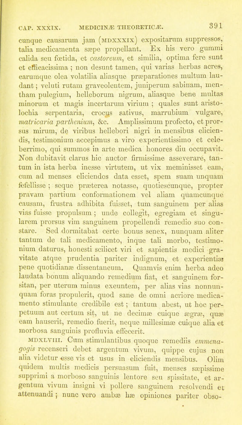 cunque causarum jam (mdxxxix) exposltarum suppressos, talia medicamenta sajpe propellant. Ex bis vero gurami calida seu fcetida, et castoreum, et similia, optima fere sunt et effieacissima ; non desunt tamen, qui varias herbas acres, earumque olea volatilia aliasque prajparationes multum lau- dant; veluti rutam graveoloutem, juniperum sabinam, men- tham pulegium, helleborum nigrum, aliasque bene multas minorum et magis incertarum virium ; quales sunt aristo- lochia serpentaria, crocus sativus, marrubium vulgare, matricaria parthenium^ &c. Amplissimum profecto, et pror- sus mirum, de viribus hellebori nigri in mensibus elicien- dis, testimonium accepimus a viro experientissimo et celo- berrimo, qui summos in arte medica honores diu occupavit. Non dubitavit clarus hic auctor firmissime asseverare, tan- tum in ista herba inesse virtutem, ut vix meminisset eam, cum ad menses eliciendos data esset, spem suam unquam fcfellisse ; seque praaterea notasse, quotiescunque, propter pravam partium conformationem vel aliam quamcunque causam, frustra adhibita fuisset, tum sanguinem per alias vias fuisse propulsum ; unde colleglt, egreglam et singu- larem prorsus vim sanguinem propellendi rcmedio suo con- stare. Sed dormitabat certe bonus senex, nunquam allter tantum de tali medlcamento, inque tali morbo, testimo- nlum daturus, honesti scillcet viri et sapientls medicl gra- vitate atque prudentla pariter indignum, et experientlas pene quotidianae dissentaueura. Quamvls enim hcrba adeo laudata bonum ahquando remedium fiat, et sanguinera for- sitan, per uterum minus exeuntem, per alias vias nonnuu- quam foras propulerit, quod sane de omni acriore medlca- mento stimulante crediblle est; tantum abest, ut hoc per- petuum aut certum slt, ut ne decImiE culque angvji, quaa eam hauserit, remedlo fuerit, neque mlllesimae cuique alia et morbosa sanguinls profluvla efTecerlt. MDXLVUi. Cum stimulantibus quoque remediis emmena- (jocjis recenseri debct argentum vivum, quippe cujus nou alia videtur -esse vis et usus in eliclendis mensibus. Olim quidem multis medicis persuasum fuit, menses saspissime supprimi a morboso sangulnls lentore seu splsslt.-ite, et ar- gentum vivum inslgni vi pollere sanguincm resolvendi et attenuandi; nunc vero ambaj has opiniones pariter obso-