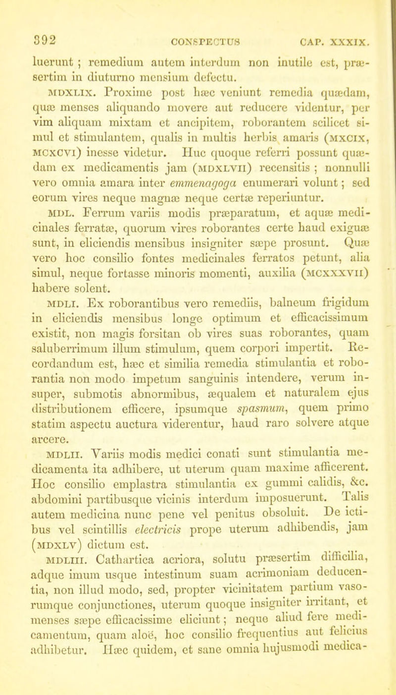 892 luerunt ; rcraedium autem interdum non inutile est, pra3- sertim in diuturno mensium defectu. JiDXLix. Proxiinc post hssc veuiunt remedia quaedam, quaj menses aliquando movere aut reducere videntur, pcr vim aliquam mixtam et ancipitcm, roborantera scilicet si- mul et stimulantem, qualis in multis herbis amaris (mxCix, Mcxcvi) inesse videtur. Huc quoque referri possunt quaj- dam ex medicamentis jam (mdxlvii) recensitis ; nonnulli vero omnia amara inter emmenagoga enumerari volunt; sed eorura vires neque magnaj neque certae reperiuntur. MDL. Ferrum variis modis prasparatum, et aquas medi- ciuales ferrata;, quorum vires roborantes certe haud exigua; sunt, in eliciendis mensibus insigniter sa;pe prosunt. Quae vero hoc consilio fontes medicinales ferratos petunt, alia simul, neque fortasse minoris momenti, auxilia (mcxxxvii) habere solent. MDLi. Ex roborantibus vero remedils, balneum fi-igidum in eliciendis mensibus longe optimum et efiicaclssimum existit, non magis forsitan ob vires suas roborantes, quam saluberrimum illum stimulum, quem corpori impertit. Re- cordandum est, hasc et similia remedia stimulantla et robo- rantia non modo impetum sanguinis intendere, venim in- super, submotis abnormibus, sequalem et naturalem ejus distributionera efficere, ipsunique spasmum, quem pi-imo statim aspectu auctura viderentm-, haud raro solvere atque arcere. MDLii. Varils modis medlci conati sunt stimulantia me- dicamenta ita adhlbere, ut uterum quam maxlme afficerent. Hoc consUio emplastra stlmulantia ex gummi calidis, &c. abdomini partibusque vicinls interdum imposuerunt. Talis autem medlcina nunc pene vel penitus obsoluit. De icti- bus vel scintillis electricis prope uterum adhibendis, jam (mdxlv) dlctura est. MDLiii. Cathartica acriora, solutu pra;sertim dlfficilia, adque imura usque intestinura suam acrimoniam deducen- tia, non illud modo, sed, propter vicinltatem partlum vaso- ruraque conjunctiones, uterum quoque insigulter n-ritant, et menses saepe efficacissimc eliciunt; nequo aliud fei'e medi- camentum, quam aloiJ, hoc consllio frcquentius aut felicms adhibetur. Ha;c quidem, et sane omnla Imjusmodi medica-