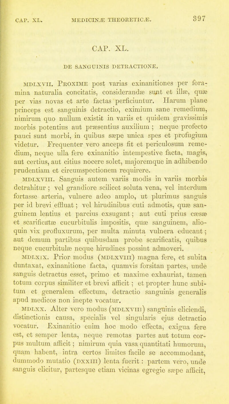 CAP. XL. DE SANGUINIS DETIIACTIONE. MDLxvii. PuoxiME post varias exinanitiones per fora- mina naturalia concitatis, considerandEe sunt et illa^, qu£B per vias novas et arte factas perficiuntur. Plarum plane pvinceps est sanguinis detractio, eximium sane remedium, nimirum quo nuUum existit in variis et quidem gravissimis morbis jiotentius aut prtesentius auxilium ; neque profecto pauci sunt morbi, in quibus saepe unica spes et profugium videtur. Frequenter vero anceps fit et periculosum i'eme- dium, neque ulla fere exinanitio intempestive facta, magis, aut certius, aut citius nocere solet, majoremque in adliibendo prudentiam et circumspectionem requii-ere. MDLxviii. Sanguis autem variis modis m variis morbis detrahitur ; vel grandiore scilicet soluta vena, vel interdum fortasse arteria, vulnere adeo amplo, ut plurimus sanguis per id brevi eflluat; vel hirudinibus cuti admotis, qujE san- guinem lentius et parcius exsugant; aut cuti prius cxsss et scarificatse cucurbitulis impositis, quse sanguinem, alio- quin vix profluxurum, per multa minuta vukiera educaut; aut demum partibus quibusdam probe scarificatis, quibus neque cucurbitulas neque hirudines possint admoveri. MDLxix. Prior modus (mdlxviii) magna fere, et subita duntaxat, exinanitione facta, quamvis forsitan partes, unde sanguis detractus esset, primo et maxime exhauriat, tamen totum corpus similiter et brevi afficit ; et propter hunc subi- tum et generalem eifectum, detractio sanguinis generalis apud medicos non inepte vocatur. MDLxx. Alter vcro modus (mdlxviii) sangTiinis eliciendi, distinctionis causa, specialis vel singularis ejus detractio vocatur. Exinanitio euim hoc modo efTecta, exigua fere est, ct semper lenta, nequc remotas partes aut totum cor- pus multum afiicit; nimirum quia vasa quantitati liumorum, quam habent, intra certos limites facile se accommodant, dummodo mulatio (dxxiii) lcnta fuerit : partem vero, unde sanguis clicltur, partcsque etiam vicinas egregie sa?pe aflicit,