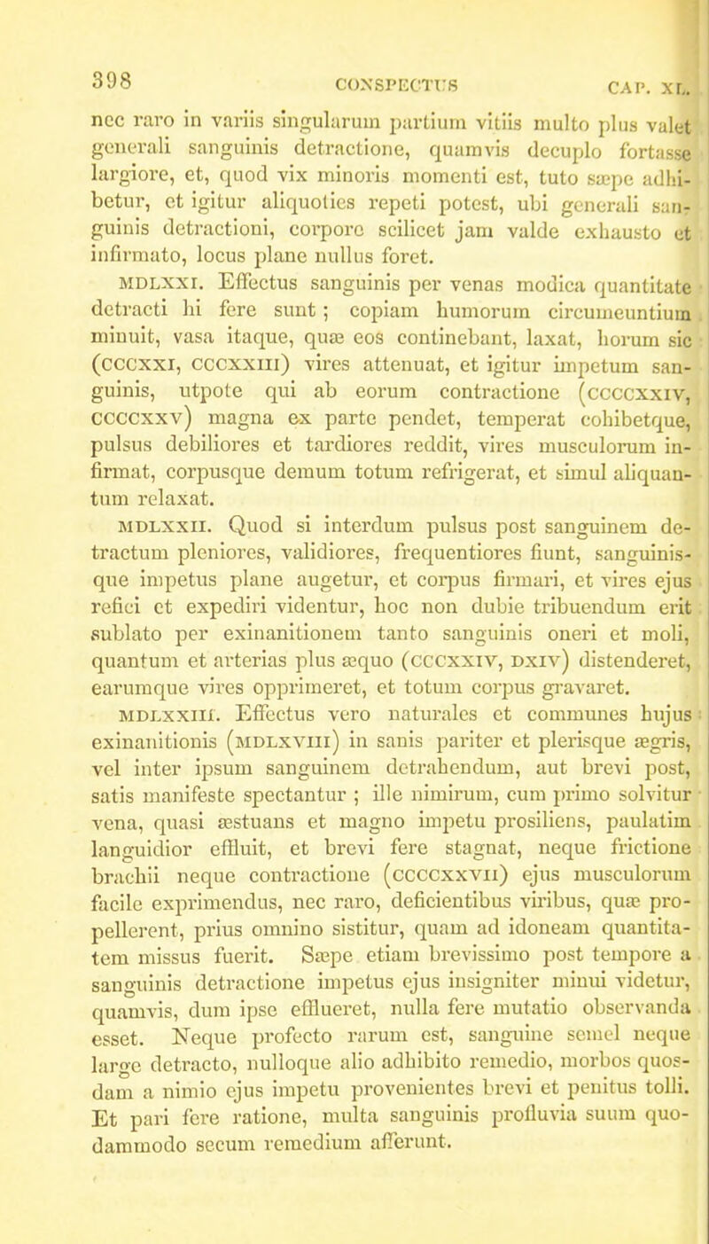 ncc raro in variis singularuin i)artiurn vitiis niulto plus valet generali sanguinis detractione, quamvis decuplo fortasse largiore, et, quod vix minoris niomenti est, tuto saepe adlii- betur, et igitur aliquotics repetl potest, ubi generali sarir guiuis detr-actioni, corporc scilicet jam valde exhausto et infirraato, locus plane nullus foret. MDLXXi. Effectus sanguinis per venas modica quantitate detracti hi fere sunt ; coplam humorum circumeuntium minult, vasa itaque, quaj eos contlnebant, laxat, lior-um sic (cccxxi, cccxxiii) vires attenuat, et igitur impetum san- guinls, utpote qui ab eorura contractlone (ccccxxiv, ccccxxv) magna ex partc pendet, temperat cohlbetque, pulsus deblliores et tardlores reddit, vlres musculonam in- firmat, corpusque demum totum refrigerat, et simul aliquan- timi relaxat. MDLXXii. Quod sl Interdum pulsus post sanguinem de- tractum plenlores, valldiores, frequentlores fiunt, sangulnis- que inipetus plane augetur, et cori^us firmari, et vires ejus reficl ct expedlrl vldentur, hoc non dubie trlbuendum erit fiublato per exlnanltlonem tanto sangulnis oneri et moli, quantum et arterias plus ajquo (cccxxiv, Dxiv) distenderet, earumque vires opprimeret, et totum corpus gr-avaret, MDLXxiii. Effectus vero naturales et communes hujus exinanitionls (mdlxviii) In sauls pariter et plerisque fegris, vel inter Ipsum sanguinem dctrahendum, aut brevl post, satls manlfeste spectantur ; Ille nimirum, cum primo solvitur vena, quasi asstuans et magno Impetu prosiliens, paulatlm languidior effluit, et brevl fere stagnat, neque frlctione brachil neque contractlone (ccccxxvii) ejus musculorum facilc exprimendus, nec raro, deficlentlbus viiibus, quae pro- peller-ent, prius omnino sistltur, quam ad Idoneam quantlta- tem mlssus fuerit. Sa^pe etlam brevisslmo post tempoi-e a sangulnis detractione impetus ejus luslgnlter minui vldetur, quamvls, dum Ipse efflueret, nulla fer-e mutatlo observanda esset. Neque profecto rarum cst, sangarlne scmel neque large detracto, nulloque aho adhibito remedio, ruorbos quos- dam a nimio cjus impetu provenlentes brevl et penitus tolll. Et pari fere ratlone, multa sangulnis profluvla suum quo- dammodo secum remedlum afferunt.