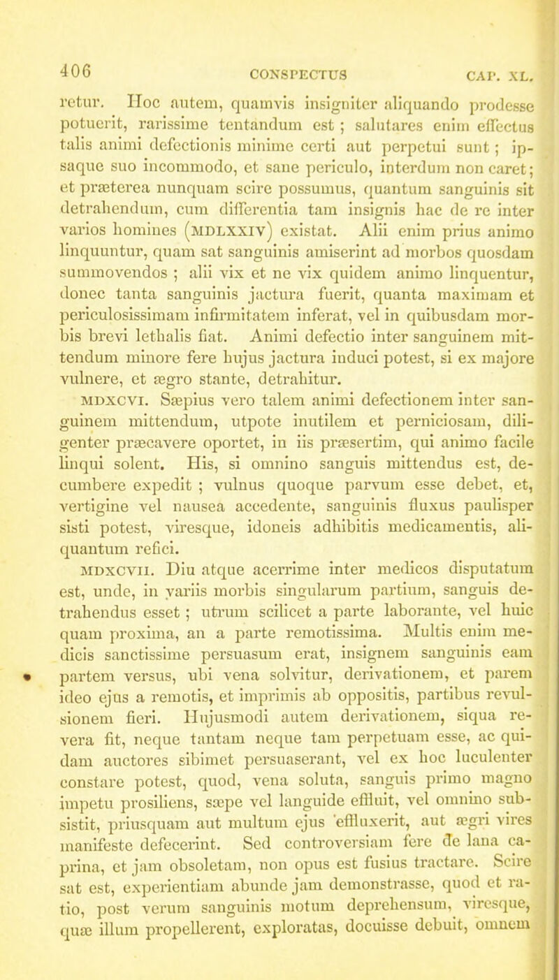 retur. Hoc {lutem, quamvis insigniter aliquando prodesse potucrit, rarissime tentandum est ; salutares eniin eilectus talis animi defectionis niinime certi aut perpetui sunt; ip- saque suo incommodo, et saue periculo, interdum non caret; et prasterea nunquam scire possumus, quantum sanguinis sit detrahendum, cum differentia tam insignis hac de rc inter varios homines (mdlxxiv) existat. Alii enim prius animo linquuntur, quam sat sanguinis amiserint ad morbos quosdam summovendos ; alii vix et ne vix quidem anirao linquentur, donec tanta sanguinis jactm-a fuerit, quanta maximam et periculosissimam infirmitatera inferat, vel in quibusdam mor- bis brevi lethalis fiat. Animi defectio inter sanguinem mit- tendum miuore fere hujus jactura induci potest, si ex majore vulnere, et fegro stante, detrahitur. MDXCVi. Sajpius vero talera anirai defectionem inter san- guinem mittendum, utpote inutilem et perniciosara, dili- genter prsecavere oportet, in iis praesertim, qui animo facile linqui solent. His, si omnino sanguis mittendus est, de- cumbere expedit ; vulnus quoque parvum esse debet, et, vertigine vel nausea accedente, sanguinis fluxus paulisper sisti potest, viresque, idoneis adhibitis medicamentis, ali- quantum refici. MDXCVii. Diu atque acerrime inter medicos disputatum est, unde, in yai'iis morbis singuhirum partium, sanguis de- traheudus esset ; uti'um scihcet a parte laborante, vel huic quam proxiraa, an a parte reraotissima. Multis enira me- dicis sanctissime persuasum erat, insignem sanguinis eani partem versus, ubi vena sohntur, derivationem, et parem ideo ejus a reraotis, et imprimis ab oppositis, partibus revul- sionem fieri. Hnjusmodi autem derivationem, siqua re- vera fit, neque tantam neque tam perpctuam esse, ac qui- dam auctores sibimet persuaserant, vel ex hoc luculenter constare potest, quod, veua soluta, sanguis primo magno impetu prosiliens, ssepe vel languide effluit, vel onmino sub- sistit, priusquara aut multum ejus 'effluxerit, aut a?gi-i vires raanifeste defecerint. Sed controversiam fere de lana ca- prina, et jam obsoletam, non opus est fusius tractare. Scirc sat est, expcrientiam abunde jam demonstrasse, quod et ra- tio, post verum sanguinis motum deprehensum, vircsque, qua5 illum propellerent, exploratas, docuisse debuit, omnem