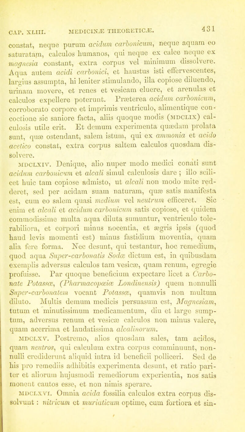 C.vr, Xmi. MEDICIN^ THEORETIC^. •3 o l coustut, neque purum acidum carhonicim, neque aquara eo Siituvatam, calculos liuraanos, qui neque ex calce neque ex magnesia eoustant, extra corpus vel mlniraum dissolvere. Aqua autem acidi carhonici, et haustus isti effervescentes, largius assumpta, hi leniter stimulando, illa copiose diluendo, urinam movere, et renes et vesicara eluere, et arenulas et calculos expellere poterunt. Prfeterea acidnm carhonicum^ corroborato corpore et iraprimis ventriculo, aliraentique con- coctione sic saniore facta, aliis quoque modis (mdclix) cal- culosis utile erit. Et deraura experimenta quiedum prolata sunt, qute ostendant, salem istura, qui ex atnvionia et acido acelico constat, extra corpus saltem calculos quosdam dis- solvcre. MDCLXiv. Denique, allo miper modo medici conati sunt acidiun carbonicum et alcali siraul calculosis dare ; illo scill- cet buic tam copiose admlsto, ut alcaU non modo mite red- dcret, sed per acidam suam naturara, quaj satis nianifesta est, cum eo salem quasi medium vel neutrum efficeret. SIc enlm et alcali et acidum carhonicum satls copiose, et quldem commodlsslrae multa aqua dlluta sumuntur, ventrlculo tole- rabiliora, et corpori mlnus nocentia, et Eegris ipsls (quod haud levis momenti est) minus fastldlum moventla, quara alla fere forraa. Nec desunt, qui testantur, lioc rcraedium, quod aqua Super-carhonalis Sodce dlctura est, in quibusdam exemplis adversus calculos tam vesica;, quam renum, egregie profuisse. Par quoque beneficlum expectare licet a Carho- nate Potassce, (Pharmacopoeice Londinensis) quem nonnuUi Super-carhoiiatem vocant Potassce, quamvis non multum diluto. Multis demum medlcis persuasura est, Magnesiam^ tutum et minutissimum medicanientura, dlu et large sump- tum, adversus renum et veslcaj calculos non minus valere, quam acci'rima et laudatisslma alccdiiiorum. MDCLXV. Postrcmo, alios quosdam sales, tam acidos, quam neiitros, qui calculum extra covpns commlnuunt, non- nulli crcdlderunt aliquid intra id bcneficil polllceri. Sed de his pro remedlis adhibitls experlraenta desunt, et ratio pari- tcr et aliorum hujusraodi reraedlorum expcrientia, nos satis moneut cautos esso, et non nlrais sperare. MDCLxvi. Omnia acida fossilia calculos extra corpus dis- solvuut: nilricum ct muriaticum optime, cum fortiora et sia-