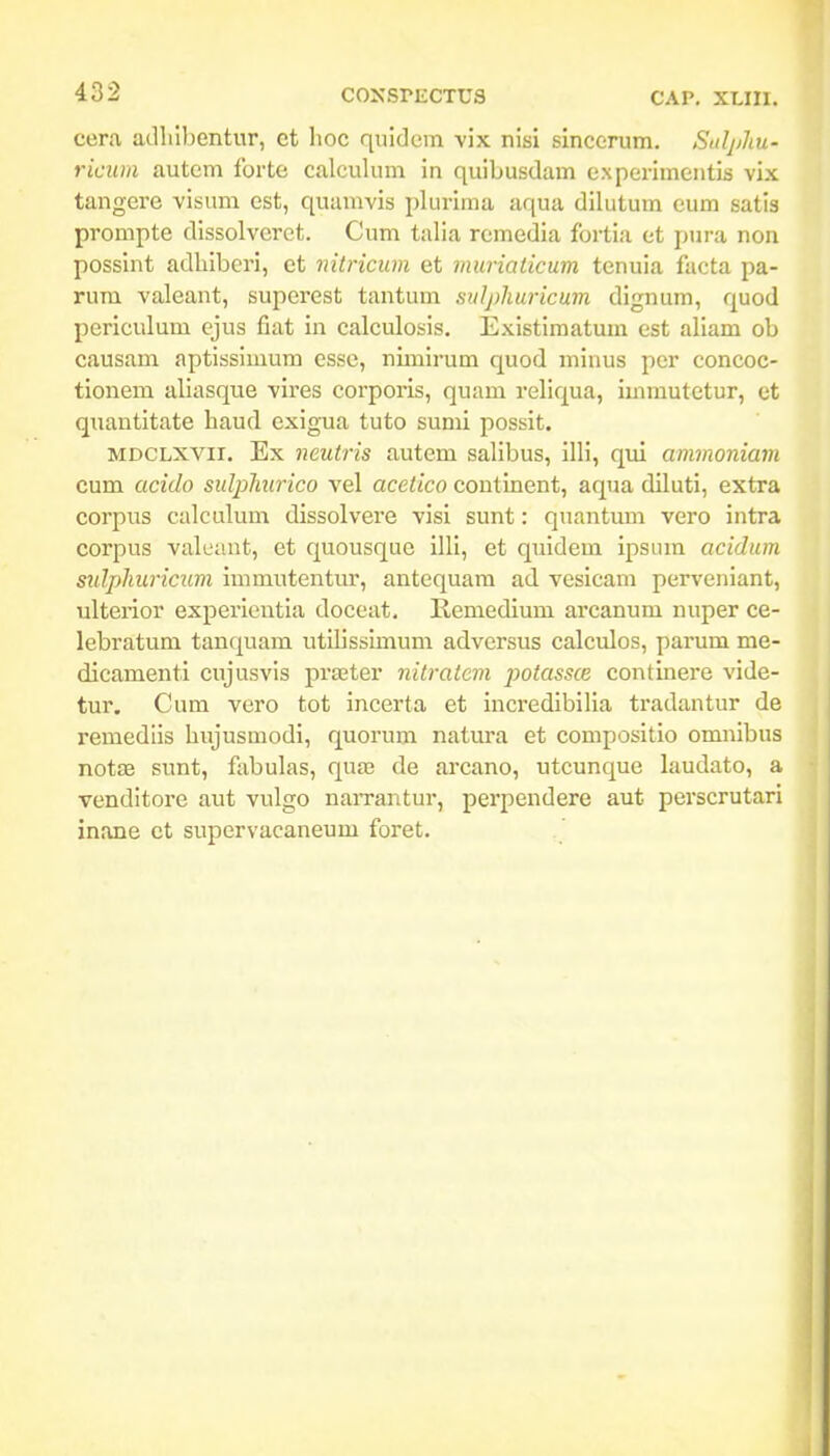 cera adlilbentur, ct lioc quidcm vix nisi slncerum. SuljjJtu- ricum autem forte calculum in quibusdam cxperlmentis vix tangere visum est, quamvis plurlma aqua diUitum cum satla prompte dissolvcrct. Cum talia rcmedla fortia ct pura non posslnt adblbcrl, ct mtricum et muriaticum tenuia facta pa- rum valeant, superest tantum sulphuricum dlgnum, quod perlculum cjus fiat In calculosis. Exlstlmatum est allam ob causam aptissimum csse, nimlrum quod mlnus per concoc- tlonem aliasque vires corporis, quam reliqua, luimutetur, et quantltate haud cxlgua tuto suml posslt. MDCLXVii. Ex neutris autem sallbus, Illl, qul ammoniam cum acido sulpliurico vel acetico coutlnent, aqua dilutl, extra corpus calculum dlssolvere visi sunt: quantum vero Intra corpus valcant, et quousque Illi, et quldem ipsum acidum sidpliuricum Immutentur, antequam ad vcslcam perveniant, ulterior experleutla doceat. Kemedium arcanum nuper ce- lebratum tanquam utlllsslmum adversus calculos, parum me- dicamentl cujusvis prffiter nitratcm potassce contlnere vide- tur. Cum vero tot incerta et incredlbilia tradantur de remedlls hujusmodi, quorum natura et compositio omnlbus notse sunt, fabulas, qua? de arcano, utcunque laudato, a Tenditorc aut vulgo naiTantur, perpendere aut perscrutarl inane ct supervacaneum foret.