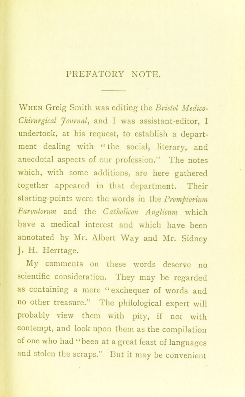 PREFATORY NOTE. When Greig Smith was editing the Bristol Medico- Chirurgical Journal, and I was assistant-editor, I undertook, at his request, to estabhsh a depart- ment deahng with  the social, Hterar}^, and anecdotal aspects of our profession. The notes which, with some additions, are here gathered together appeared in that department. Their starting-points were the words in the Prompiorimn Parvulonm and the Catlwlicon Anglictwi which have a medical interest and which have been annotated by Mr. Albert Way and Mr. Sidney J. H. Herrtage. My comments on these words deserve no scientific consideration. They may be regarded as containing a mere exchequer of words and no other treasure. The philological expert will probably view them with pity, if not with contempt, and look upon them as the compilation of one who had been at a great feast of languages and stolen the scraps. But it may be convenient