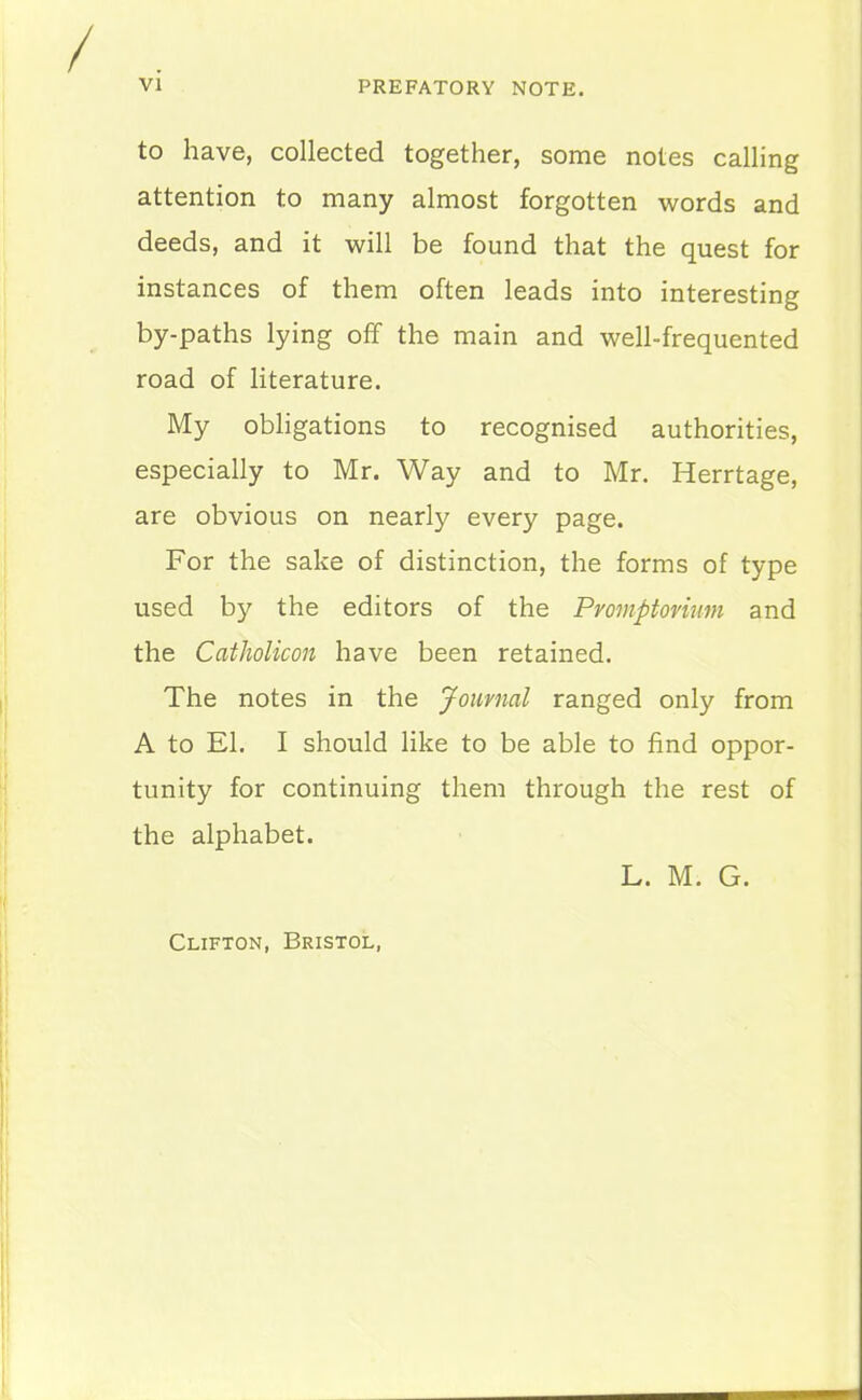 to have, collected together, some notes calling attention to many almost forgotten words and deeds, and it will be found that the quest for instances of them often leads into interesting by-paths lying olf the main and well-frequented road of literature. My obligations to recognised authorities, especially to Mr. Way and to Mr. Herrtage, are obvious on nearly every page. For the sake of distinction, the forms of type used by the editors of the Promptovium and the Catholicon have been retained. The notes in the Journal ranged only from A to El. I should like to be able to find oppor- tunity for continuing them through the rest of the alphabet. L. M. G. Clifton, Bristol,