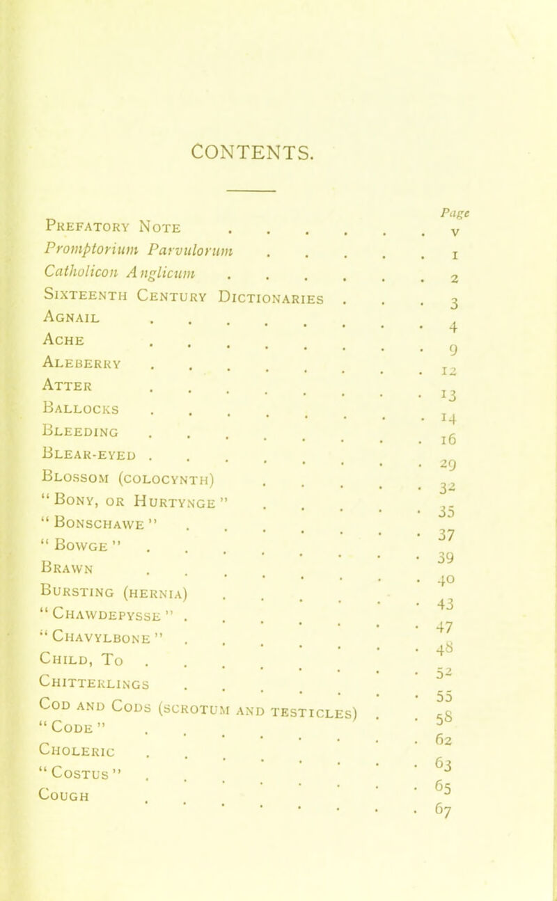 CONTENTS. Prefatory Note Promptorium Parviilorum Catholicon Aiiglicum Sixteenth Century Dictionaries Agnail Ache Aleberky Atter Ballocks Bleeding Blear-eyeu Blossom (colocynth) Bony, or Hurtynge Bonschawe Bowge Brawn Bursting (hernia)  Chawdepysse  . •• Chavylbone  Child, To Chitterlings Cod and Cods (scrotum and Code Choleric  COSTUS  Cough testicles) Page V I 2 3 4 9 12 13 14 16 29 3^ 35 37 39 40 43 47 4« 52 55 58 62 63 65 67