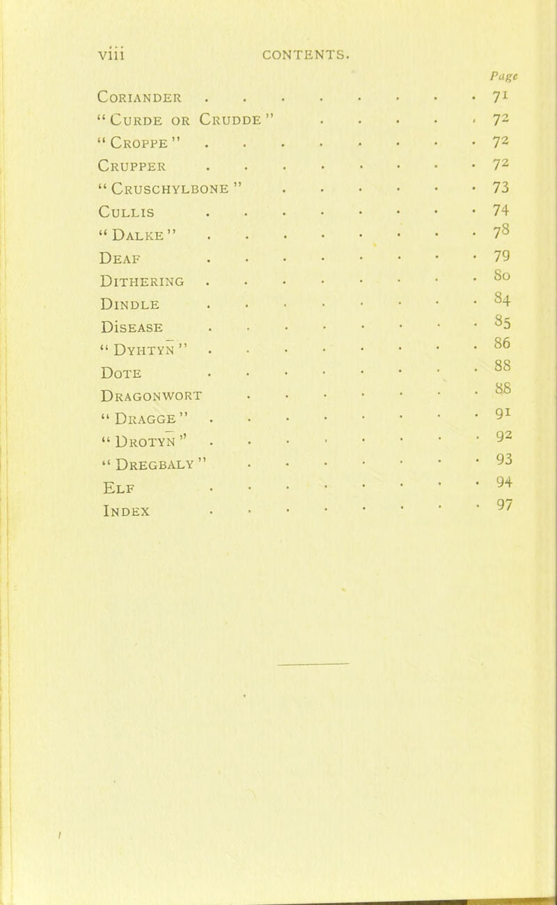 Vlll CONTENTS. Pu^e Coriander 7^ CURDE OR CrUDDE 72 Croppe 72 Crupper 7^  Cruschylbone  73 CULLIS 74 Dalke 78 Deaf 79 Dithering 8° DiNDLE 84 DisEASE 85  Dyhtyn  Dote Dragonwort ^-^ Dragge 9^  Drotyn  92  Dregbaly  93 Elf 94 Index 97