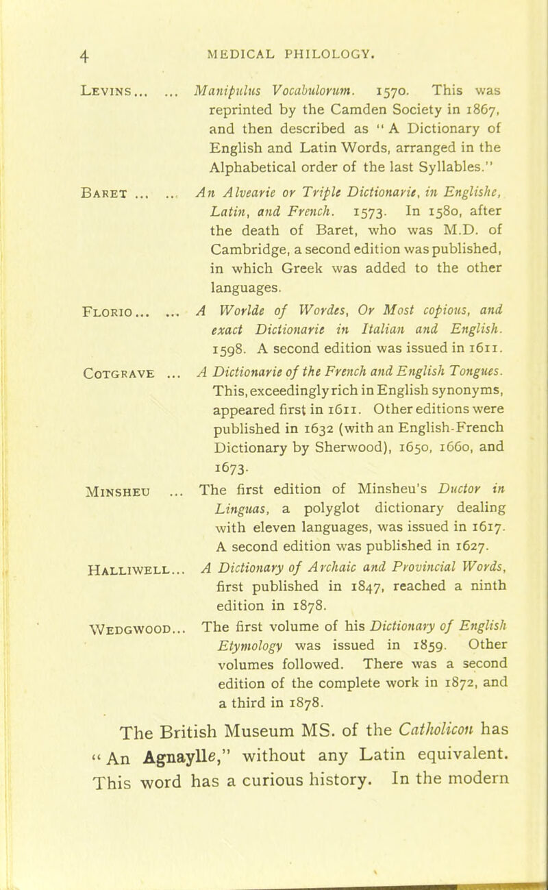 Levins Manipulus Vocabulorim. 1570. This was reprinted by the Camden Society in 1867, and then described as  A Dictionary of English and Latin Words, arranged in the Alphabetical order of the last Syllables. Baret , An Alvearie or Triple Dictionarie, in Englishe, Latin, and French. 1573. In 1580, after the death of Baret, who was M.D. of Cambridge, a second edition was published, in which Greek was added to the other languages. Florio A Worlde of Wordes, Or Most copiotis, and exact Dictionarie in Italian and English. 1598. A second edition was issued in 1611. CoTGR AVE ... A Dictionarie of the French and English Tongues. This, exceedingly rich in English synonyms, appeared first in 1611. Other editions were published in 1632 (with an English-French Dictionary by Sherwood), 1650, 1660, and 1673. MiNSHEU ... The first edition of Minsheu's Ductor in Lingiias, a polyglot dictionary dealing with eleven languages, was issued in 1617. A second edition was published in 1627. Halliwell... a Dictionary of Archaic and Provincial Words, first published in 1847, reached a ninth edition in 1878. Wedgwood... The first volume of his Dictionary of English Etymology was issued in 1859. Other volumes followed. There was a second edition of the complete work in 1872, and a third in 1878. The British Museum MS. of the CatJiolicon has  An Agnaylle, without any Latin equivalent. This word has a curious history. In the modern