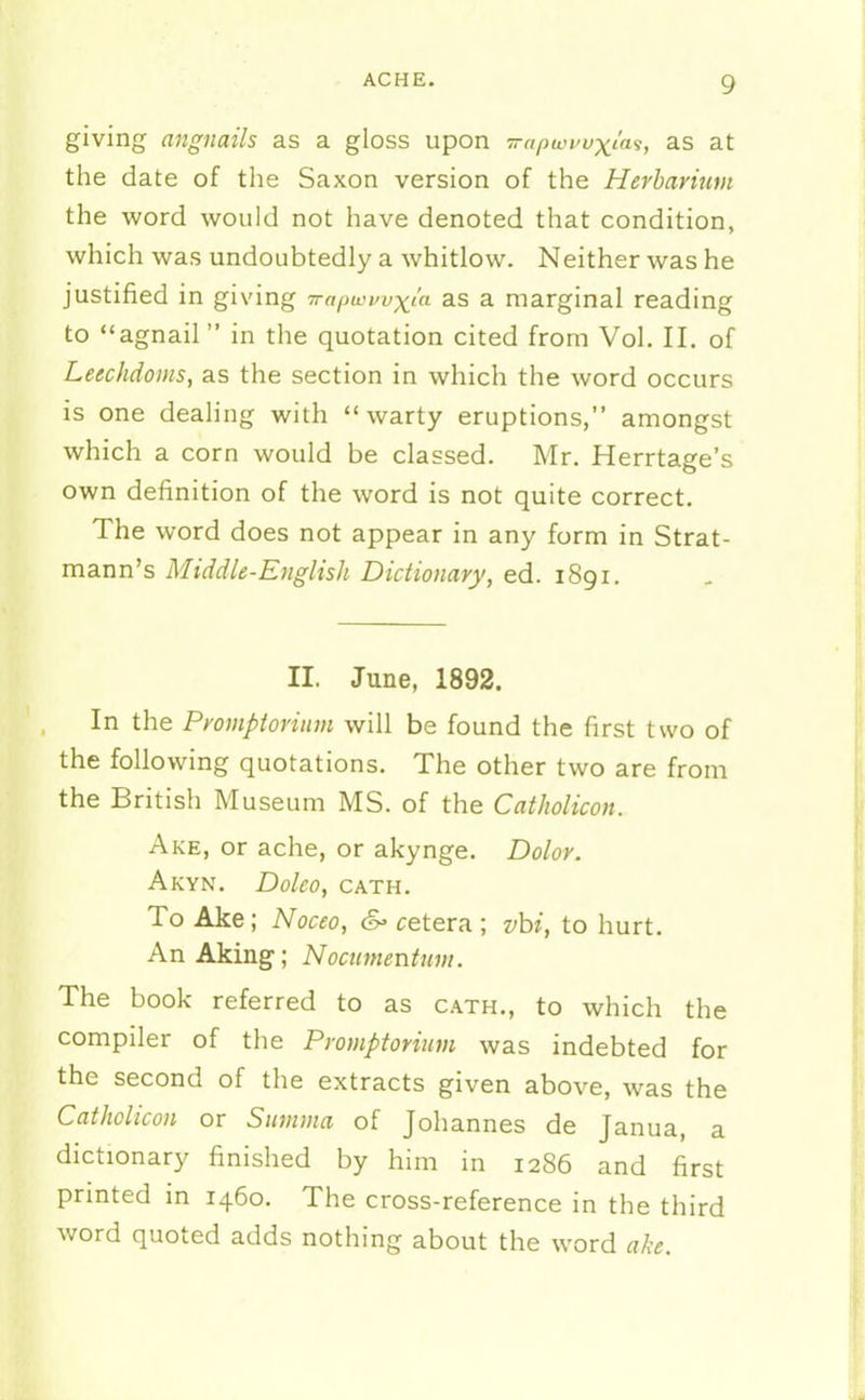 giving angnails as a gloss upon Trapwi^vxi'a^, as at the date of the Saxon version of the Herbarium the word would not have denoted that condition, which was undoubtedly a whitlow. Neither was he justified in giving Trapwwxia as a marginal reading to agnail in the quotation cited from Vol. II. of Leechdoms, as the section in which the word occurs is one dealing with warty eruptions, amongst which a corn would be classed. Mr. Herrtage's own definition of the word is not quite correct. The word does not appear in any form in Strat- mann's Middle-English Dictionary, ed. 1891. II. June, 1892. In the Promptoriuvi will be found the first two of the following quotations. The other two are from the British Museum MS. of the Catholicon. Ake, or ache, or akynge. Dolor. AkYN. Doleo, OATH. To Ake; Noceo, &> cetera ; vhi, to hurt. An Aking; Nocumentum. The book referred to as oath., to which the compiler of the Promptorium was indebted for the second of the extracts given above, was the Catholicon or Smmna of Johannes de Janua, a dictionary finished by him in 1286 and first printed in 1460. The cross-reference in the third word quoted adds nothing about the word ake.