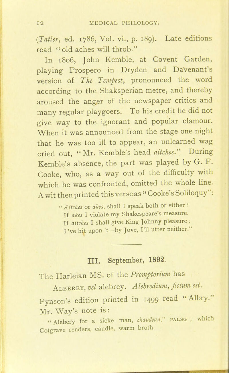 (Tatley, ed. 1786, Vol. vi., p. 189). Late editions read  old aches will throb. In 1806, John Kemble, at Covent Garden, playing Prospero in Dryden and Davenant's version of The Tempest, pronounced the word according to the Shaksperian metre, and thereby aroused the anger of the newspaper critics and many regular playgoers. To his credit he did not give way to the ignorant and popular clamour. When it was announced from the stage one night that he was too ill to appear, an unlearned wag cried out,  Mr. Kemble's head aitches. During Kemble's absence, the part was played by G. F. Cooke, who, as a way out of the difficulty with which he was confronted, omitted the whole line. A wit then printed this verse as  Cooke's Soliloquy: Aitches or akes, shall I speak both or either ? If akes I violate my Shakespeare's measure. If aitches I shall give King Johnny pleasure; I've hi^t upon't—by Jove, I'll utter neither. III. September, 1892. The Harleian MS. of the Promptorium has Alberey, vel alebrey. Alebrodimn, fidum est. Pynson's edition printed in 1499 read  Albry. Mr. Way's note is:  Alebery for a sicke man, chaudeau, palsg ; which Cotgrave renders, caudle, warm broth.