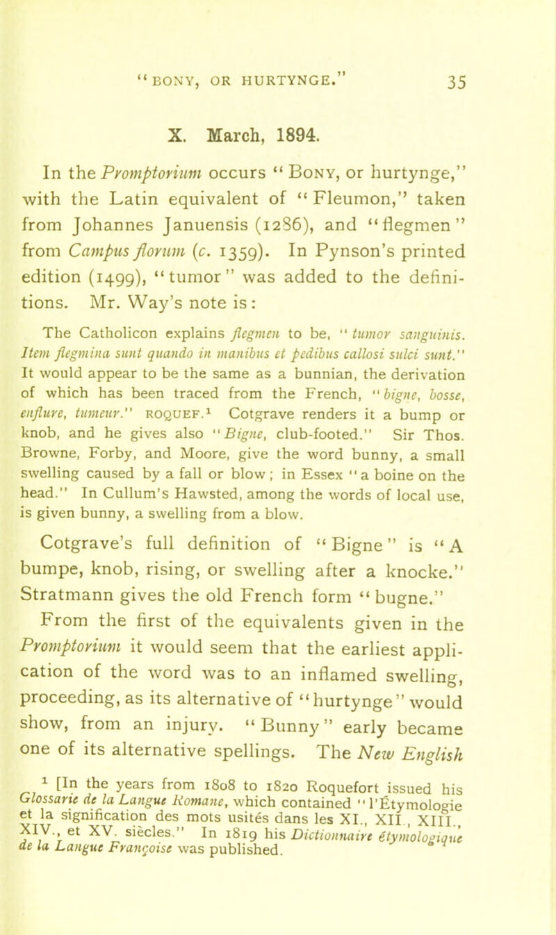 X. March, 1894. In the Pyomptoriim occurs Bony, or hurtynge, with the Latin equivalent of  Fleumon, taken from Johannes Januensis (1286), and flegmen from Campus flornm (c. 1359). In Pynson's printed edition (1499), tumor was added to the defini- tions. Mr. Way's note is : The Catholicon explains flegmen to be,  tumor sanguinis. Item flegmina sunt quando in manibus et pcdibus callosi sulci sunt. It would appear to be the same as a bunnian, the derivation of which has been traced from the French,  bigne, bosse, enflure, tumeur. roquef.^ Cotgrave renders it a bump or knob, and he gives also Bigne, club-footed. Sir Thos. Browne, Forby, and Moore, give the word bunny, a small swelling caused by a fall or blow; in Essex a boine on the head. In CuUum's Hawsted, among the words of local use, is given bunny, a swelling from a blow. Cotgrave's full definition of  Bigne is  A bumpe, knob, rising, or swelling after a knocke. Stratmann gives the old French form  bugne. From the first of the equivalents given in the Proinptovimn it would seem that the earliest appli- cation of the word was to an inflamed swelling, proceeding, as its alternative of hurtynge would show, from an injury.  Bunny early became one of its alternative spellings. The New English 1 [In the years from i8o8 to 1820 Roquefort issued his Glossaue de la Langue Romane, which contained  I'Etymologie et la signification des mots usites dans les XL, XII , XIII XIV. et XV. siecles. In 1819 his Dictionnairt etymolo^tQue de la Langue Framboise was pubhshed.