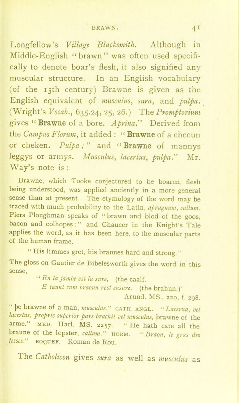 Longfellow's Village Blacksmith. Although in Middle-English brawn was often used specifi- cally to denote boar's flesh, it also signified any muscular structure. In an English vocabulary (of the 15th century) Brawne is given as the English equivalent of muscnliis, sura, and pulpa. (Wright's Vocab., 635.24, 25, 26.) The Promptorium gives  Brawne of a bore. Aprina.'' Derived from the Campus Florim, it added :  Brawne of a checun or cheken. Pulpa; and Brawne of mannys leggys or armys. Musculus, lacertiis, pulpa Mr. Way's note is: Brawne, which Tooke conjectured to be boaren, tlesh being understood, was applied anciently in a more general sense than at present. The etymology of the word may be traced with much probability to the Latin, aprugiiuiu, callum. Piers Ploughman speaks of  brawn and blod of the goos, bacon and colhopes;  and Chaucer in the Knight's Tale applies the word, as it has been here, to the muscular parts of the human frame.  His limmes gret, his braunes hard and strong. The gloss on Gautier de Bibelesworth gives the word in this sense,  £« la jambe est la sure, (the caalf. E taunt cum braoun rest ensure, (the brahun.)' Arund. MS., 220, f. 298.  )?e brawne of a man, musculus. oath. angl.  Lacerna, vel laccrtus, propric superior pars brachii vel musculus, brawne of the arme. med. Harl. MS. 2257. '■ He hath eate all the braune of the lopster, callum. horm.  Braon, le gras des fesses. ROQUEF. Roman de Rou. The CatJwlicon gives sura as well as musculus as