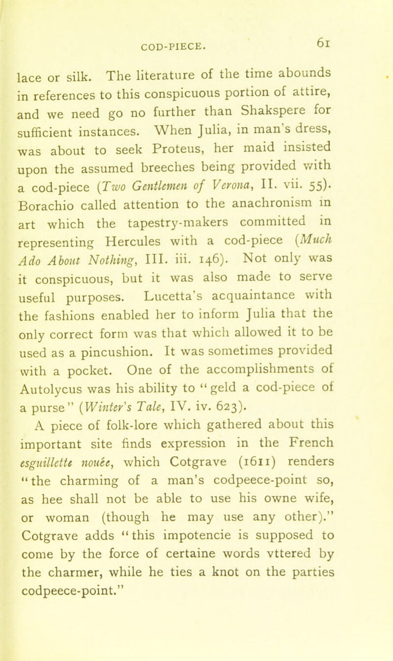 COD-PIECE. lace or silk. The literature of the time abounds in references to this conspicuous portion of attire, and we need go no further than Shakspere for sufficient instances. When Julia, in man's dress, was about to seek Proteus, her maid insisted upon the assumed breeches being provided with a cod-piece {Two Gentlemen of Verona, II. vii. 55). Borachio called attention to the anachronism m art which the tapestry-makers committed in representing Hercules with a cod-piece {Much Ado About Nothing, III. iii. 146). Not only was it conspicuous, but it was also made to serve useful purposes. Lucetta's acquaintance with the fashions enabled her to inform Julia that the only correct form was that which allowed it to be used as a pincushion. It was sometimes provided with a pocket. One of the accomplishments of Autolycus was his abihty to  geld a cod-piece of a purse {Winter's Tale, IV. iv. 623). A piece of folk-lore which gathered about this important site finds expression in the French esguillette nouee, which Cotgrave (1611) renders the charming of a man's codpeece-point so, as hee shall not be able to use his owne wife, or woman (though he may use any other). Cotgrave adds  this impotencie is supposed to come by the force of certaine words vttered by the charmer, while he ties a knot on the parties codpeece-point.