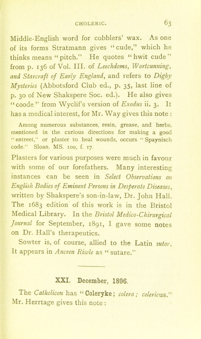 Middle-English word for cobblers' wax. As one of its forms Stratmann gives  cude, which he thinks means *'pitch. He quotes hwit cude from p. 136 of Vol. III. of Leechdoms, Wortcunning, and Stavcraft of Early England, and refers to Dighy Mysteries (Abbotsford Club ed., p. 35, last line of p. 30 of New Shakspere Soc. ed.). He also gives coode  from Wyclifs version of Exodus ii. 3. It has a medical interest, for Mr. Way gives this note : Among numerous substances, resin, grease, and herbs, mentioned in the curious directions for making a good entreat, or plaster to heal wounds, occurs  Spaynisch code. Sloan. MS. 100, f. 17. Plasters for various purposes were much in favour with some of our forefathers. Many interesting instances can be seen in Select Observations on English Bodies of Eminent Persons in Desperate Diseases, written by Shakspere's son-in-law, Dr. John Hall. The 1683 edition' of this work is in the Bristol Medical Library. In the Bristol Medico-Chirurgical Journal for September, 1891, I gave some notes on Dr. Hall's therapeutics. Sowter is, of course, allied to the Latin sutov. It appears in Ancren Riivle as  sutare. XXI. December, 1896. The Catholicon has Coleryke; colera; colericxis. Mr. Herrtage gives this note :