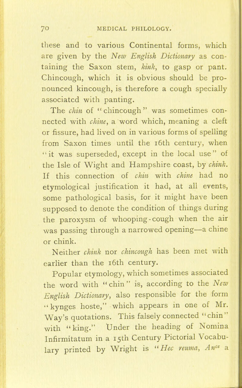 these and to various Continental forms, which are given by the New English Dictionary as con- taining the Saxon stem, kink, to gasp or pant. Chincough, which it is obvious should be pro- nounced kincough, is therefore a cough specially associated with panting. The chin of  chincough was sometimes con- nected with chine, a word which, meaning a cleft or fissure, had lived on in various forms of spelling from Saxon times until the i6th century, when it was superseded, except in the local use of the Isle of Wight and Hampshire coast, by chink. If this connection of chin with chi7ie had no etymological justification it had, at all events, some pathological basis, for it might have been supposed to denote the condition of things during the paroxysm of whooping-cough when the air was passing through a narrowed opening—a chine or chink. Neither chink nor chincough has been met with earlier than the i6th century. Popular etymology, which sometimes associated the word with chin is, according to the New English Dictionary, also responsible for the form kynges hoste, which appears in one of Mr. Way's quotations. This falsely connected chin with king. Under the heading of Nomina Infirmitatum in a 15th Century Pictorial Vocabu- lary printed by Wright is  Hec remna, An a