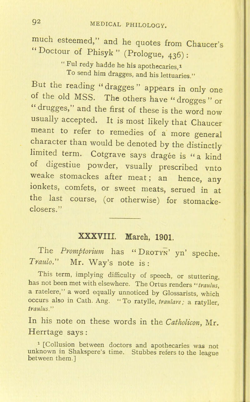 much esteemed, and he quotes from Chaucer's Doctour of Phisyk (Prologue, 436):  Ful redy hadde he his apothecaries.i To send him dragges, and his lettuaries. But the reading - dragges appears in only one of the old MSS. The others have  drogges  or  drugges, and the first of these is the word now usually accepted. It is most likely that Chaucer meant to refer to remedies of a more general character than would be denoted by the distinctly limited term. Cotgrave says dragee is  a kind of digestiue powder, vsually prescribed vnto weake stomackes after meat; an hence, any lonkets, comfets, or sweet meats, serued in at the last course, (or otherwise) for stomacke- closers. XXXVIII. March, 1901. The Pmnptovimn has  Drotyn' yn' speche. Tratilo. Mr. Way's note is: This term, implying difficulty of speech, or stuttering, has not been met with elsewhere. The Ortus renders iraulus, a ratelere, a word equally unnoticed by Glossarists, which occurs also in Cath. Ang. To ratylle, traidare; a ratyller, traulus. In his note on these words in the Catholicon, Mr. Herrtage says: ^ [Collusion between doctors and apothecaries was not unknown in Shakspere's time. Stubbes refers to the league between them.]