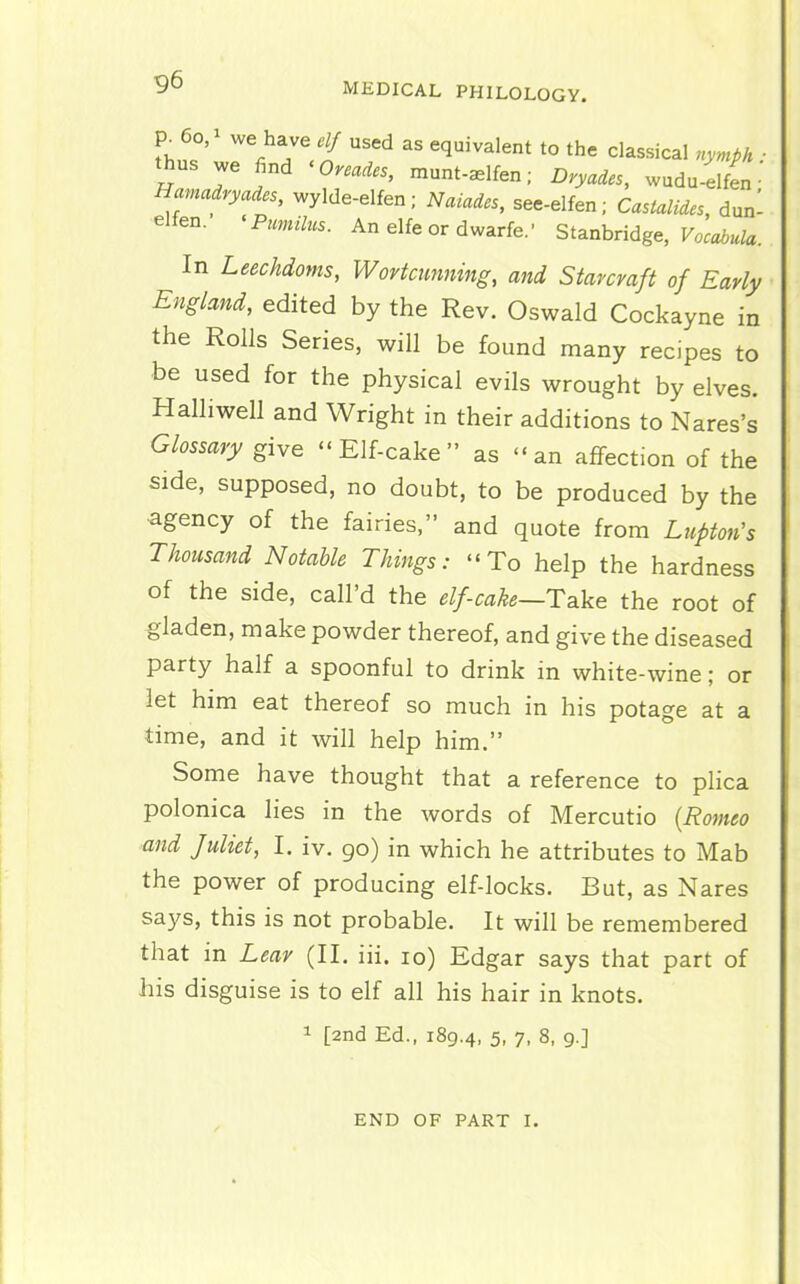 p. 60, we have elf used as equivalent to the classical nymph ■ thus we find 'Onades, munt-^lfen; Dryades, wudu-elfen • Hamadryades, wylde-elfen; Naiades, see-elfen; Castalides, dun- elfen. ^ Pimilus. An elfe or dwarfe.' Si^nhndge, Vocabula. In Leechdoms, Wortcunning, and Starcmft of Early England, edited by the Rev. Oswald Cockayne in the Rolls Series, will be found many recipes to be used for the physical evils wrought by elves. Halliwell and Wright in their additions to Nares's Glossary give Elf-cake as an affection of the side, supposed, no doubt, to be produced by the agency of the fairies, and quote from Lupton's Thousand Notable Things: To help the hardness of the side, call'd the elf-cake—Take the root of gladen, make powder thereof, and give the diseased party half a spoonful to drink in white-wine; or let him eat thereof so much in his potage at a time, and it will help him. Some have thought that a reference to plica polonica lies in the words of Mercutio (Romeo and Juliet, I. iv. go) in which he attributes to Mab the power of producing elf-locks. But, as Nares says, this is not probable. It will be remembered that in Lear (II. iii. 10) Edgar says that part of his disguise is to elf all his hair in knots. 1 [2nd Ed., 189.4, 5- 7. 8, 9.] END OF PART I.