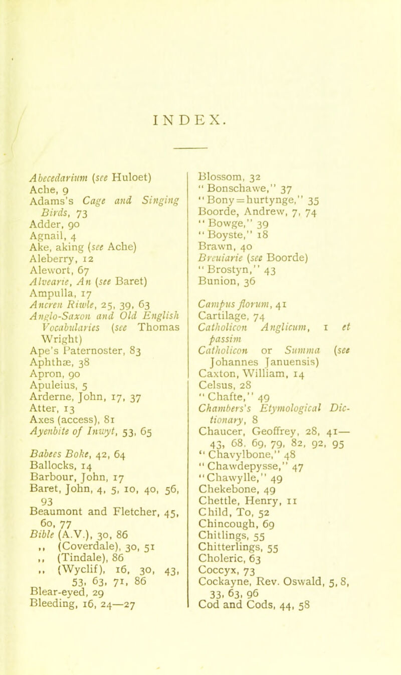 INDEX. Ahecedarium [see Huloet) Ache, 9 Adams's Cage and Singing Birds, 73 Adder, go Agnail, 4 Ake, aking (see Ache) Aleberry, 12 Alewort, 67 Alvearie, An (see Baret) Ampulla, 17 Ancren Riwle, 25, 39, 63 Anglo-Saxon and Old English Vocabularies (see Thomas Wright) Ape's Paternoster, 83 Aphthae, 38 Apron, go Apuleius, 5 Arderne, John, 17, 37 Atter, 13 Axes (access), 81 Ayenbite of Inuiyt, 53, 65 Babecs Bohe, 42, 64 Ballocks, 14 Barbour, John, 17 Baret, John, 4, 5, 10, 40, 56, 93 Beaumont and Fletcher, 45, 60, 77 Bible (A.v.), 30, 86 ,, (Coverdale), 30, 51 ,, (Tindale), 85 ,. (Wyclif), 16, 30, 43, 53, 63, 71, 86 Blear-eyed, 29 Bleeding, 16, 24—27 Blossom, 32  Bonschawe, 37  Bony = hurtynge, 35 Boorde, Andrew, 7, 74  Bowge, 39  Boyste, 18 Brawn, 40 Brcuiarie (see Boorde)  Brostyn, 43 Bunion, 36 Campus florum, 41 Cartilage, 74 Catholicon Anglicum, i et passim Cailiolicon or Summa (see Johannes Januensis) Caxton, William, 14 Celsus, 28  Chafte, 49 Chambers's Etymological Dic- tionary, 8 Chaucer, Geoffrey, 28, 41— 43, 68. 6g, 7g, 82, g2, 95  Chavylbone, 48  Chawdepysse, 47 Chawylle, 49 Chekebone, 49 Chettle, Henry, 11 Child, To, 52 Chincough, 69 Chitlings, 55 Chitterlings, 55 Choleric, 63 Coccyx, 73 Cockayne, Rev. Oswald, 5, 8, 33. 63, 96 Cod and Cods, 44, 58