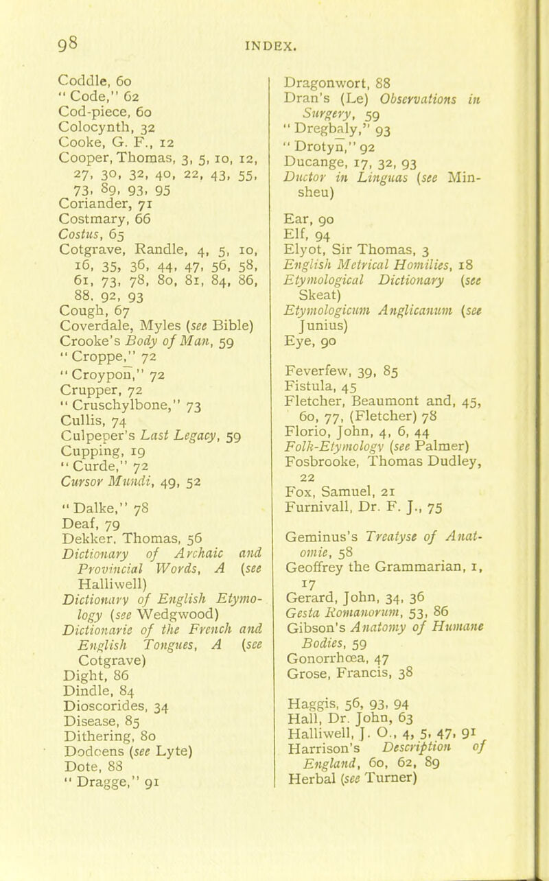 Coddle, 60  Code, 62 Cod-piece, 60 Colocynth, 32 Cooke, G. F., 12 Cooper, Thomas, 3, 5, 10, 12, 27. 30, 32, 40. 22, 43, 55, 73. 89, 93. 95 Coriander, 71 Costmary, 66 Costus, 65 Cotgrave, Randle, 4, 5, 10, 16, 35, 36, 44. 47. 56, 58. 61, 73, 78, 80, 81, 84, 86, 88. 92, 93 Cough,67 Coverdale, Myles {see Bible) Crooke's Body of Man, 59  Croppe, 72  Croypon, 72 Crupper, 72  Cruschylbone, 73 Cullis, 74 Culpeper's Last Legacy, 59 Cupping, 19  Curde, 72 Cursor Mundi, 49, 52 Dalke, 78 Deaf, 79 Dekker, Thomas, 56 Dictionary of Archaic and Provincial Words, A (see Halliwell) Dictionary of English Etymo- logy [see Wedgwood) Dictionarie of the French and English Tongues, A {see Cotgrave) Dight, 86 Dindle, 84 Dioscorides, 34 Disease, 85 Dithering, 80 Dodcens {see Lyte) Dote, 88  Dragge, 91 Dragonwort, 88 Dran's (Le) Observations in Surgery, 59  Dregbaly, 93  Drotyn, 92 Ducange, 17, 32, 93 Dtictor in Linguas {see Min- sheu) Ear, 90 Elf, 94 Elyot, Sir Thomas, 3 English Metrical Homilies, 18 Etymological Dictionary {see Skeat) Etymologicum Anglicanum {see Junius) Eye, 90 Feverfew, 39, 85 Fistula, 45 Fletcher, Beaumont and, 45, 60, 77, (Fletcher) 78 Florio, John, 4, 6, 44 Folh-Eiymologv {see Palmer) Fosbrooke, Thomas Dudley, 22 Fox, Samuel, 21 Furnivall, Dr. F. J., 75 Geminus's Treatyst of Anat- omic, 58 Geoffrey the Grammarian, i, 17 Gerard, John, 34, 36 Gesta Romanorimi, 53, 86 Gibson's Anatomy of Humane Bodies, 59 Gonorrhoea, 47 Grose, Francis, 38 Haggis, 56, 93, 94 Hall, Dr. John, 63 Halliwell, J. O., 4, 5. 47. 9i Harrison's Description of England, 60, 62, 89 Herbal {see Turner)