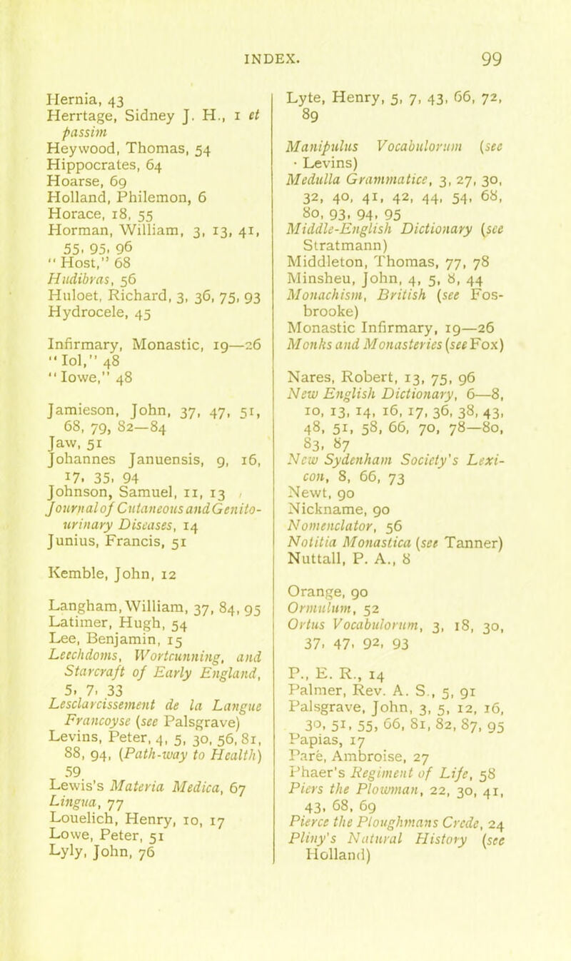 Hernia, 43 Herrtage, Sidney J. H., i et passim Heywood, Thomas, 54 Hippocrates, 64 Hoarse, 69 Holland, Philemon, 6 Horace, 18, 55 Horman, William, 3, 13, 41, 55. 95. 96  Host, 68 Hudibras, 56 Huloet, Richard, 3, 36, 75, 93 Hydrocele, 45 Infirmary, Monastic, 19—26 lol, 48 Iowa, 48 Jamieson, John, 37, 47, si, 68, 79, 82—84 Jaw, 51 Johannes Januensis, g, 16, 17. 35. 94 Johnson, Samuel, 11, 13 - Joitrnalof CutaneousandGenito- urinayy Diseases, 14 Junius, Francis, 51 Kemble, John, 12 Langham, William, 37, 84, 95 Latimer, Hugh, 54 Lee, Benjamin, 15 Lecchdoms, Wortciinning, and Starcra/t of Early England, 5. 7. 33 Lesclarcissetnent de la Langue Francoyse {see Palsgrave) Levins, Peter, 4, 5, 30, 56, 81, 88, 94, (Path-way to Health) 59 Lewis's Materia Medica, 67 Lingua, 77 Louelich, Henry, 10, 17 Lowe, Peter, 51 Lyly, John, 76 Lyte, Henry, 5, 7, 43, 66, 72, 89 Manipulus Vocabulortiin {see • Levins) Medulla Grammatice, 3, 27, 30, 32, 40, 41, 42, 44, 54, 68, ao, 93, 94, 95 Middle-English Dictionary {see Slratmann) Middleton, Thomas, 77, 78 Minsheu, John, 4, 5, 8, 44 Monachism, British {see Fos- brooke) Monastic Infirmary, 19—26 Monks and Monasteries {see Fox) Nares, Robert, 13, 75, 96 New English Dictionary, 6—8, ID, 13, 14, 16, 17, 36, 38, 43, 48, 51, 58, 66, 70. 78—80, S3, 87 New Sydenham Society's Lexi- con, 8, 66, 73 Newt, go Nickname, 90 Nomenclator, 56 Notitia Monastica {see Tanner) Nuttall, P. A., 8 Orange, 90 Ormulnm, 52 Ortus Vocabulontm, 3, 18, 30, 37. 47. 92. 93 P., E. R., 14 Palmer, Rev. A. S., 5, 91 Palsgrave, John, 3, 5, 12, 16, 3'3. 51. 55, <j6. Si, 82, 87, 95 Papias, 17 Pare, Ambroise, 27 Phaer's Regiment of Life, 58 Piers the Plowman, 22, 30, 41, 43. 68. 69 Pierce the Ploughmans Crede, 24 Pliny's Natural History {see Holland)