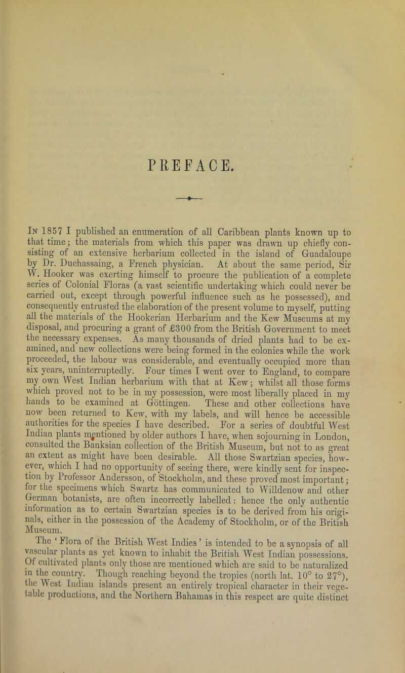 PREFACE. In 1857 I published an enumeration of all Caribbean plants known up to that time; the materials from which this paper was drawn up chiefly con- sisting of an extensive herbarium collected in the island of Guadaloupe by Dr. Duchassaing, a Drench physician. At about the same period, Sir Vt1. Hooker was exerting himself to procure the publication of a complete series of Colonial Floras (a vast scientific undertaking which could never be carried out, except through powerful influence such as he possessed), and consequently entrusted the elaboration of the present volume to myself, putting all the materials of the Hookerian Herbarium and the Kew Museums at my disposal, and procuring a grant of £800 from the British Government to meet the necessary expenses. As many thousands of dried plants had to be ex- amined, and new collections were being formed in the colonies while the work proceeded, the labour was considerable, and eventually occupied more than six years, uninterruptedly. Four times I went over to England, to compare my own West Indian herbarium with that at Kew; whilst all those forms which proved not to be in my possession, were most liberally placed in my hands to be examined at Gottingen. These and other collections have now been returned to Kew, with my labels, and will hence be accessible authorities for the species I have described. For a series of doubtful West Indian plants mentioned by older authors I have, when sojourning in London, consulted the Banksian collection of the British Museum, but not to as great an extent as might have been desirable. All those Swartzian species, how- ever, which I had no opportunity of seeing there, were kindly sent for inspec- tion by Professor Andersson, of Stockholm, and these proved most important; for the specimens which Swartz has communicated to Willdenow and other German botanists, are often incorrectly labelled: hence the only authentic information as to certain Swartzian species is to be derived from his origi- nals, either in the possession of the Academy of Stockholm, or of the British Museum. I he klora of the British West Indies’ is intended to be a synopsis of all vascular plants as yet known to inhabit the British West Indian possessions. 01 cultivated plants only those are mentioned which are said to be naturalized in the country. Though reaching beyond the tropics (north lat. 10° to 27°), the West Indian islands present an entirely tropical character in their vege- table productions, and the Northern Bahamas in this respect are quite distinct