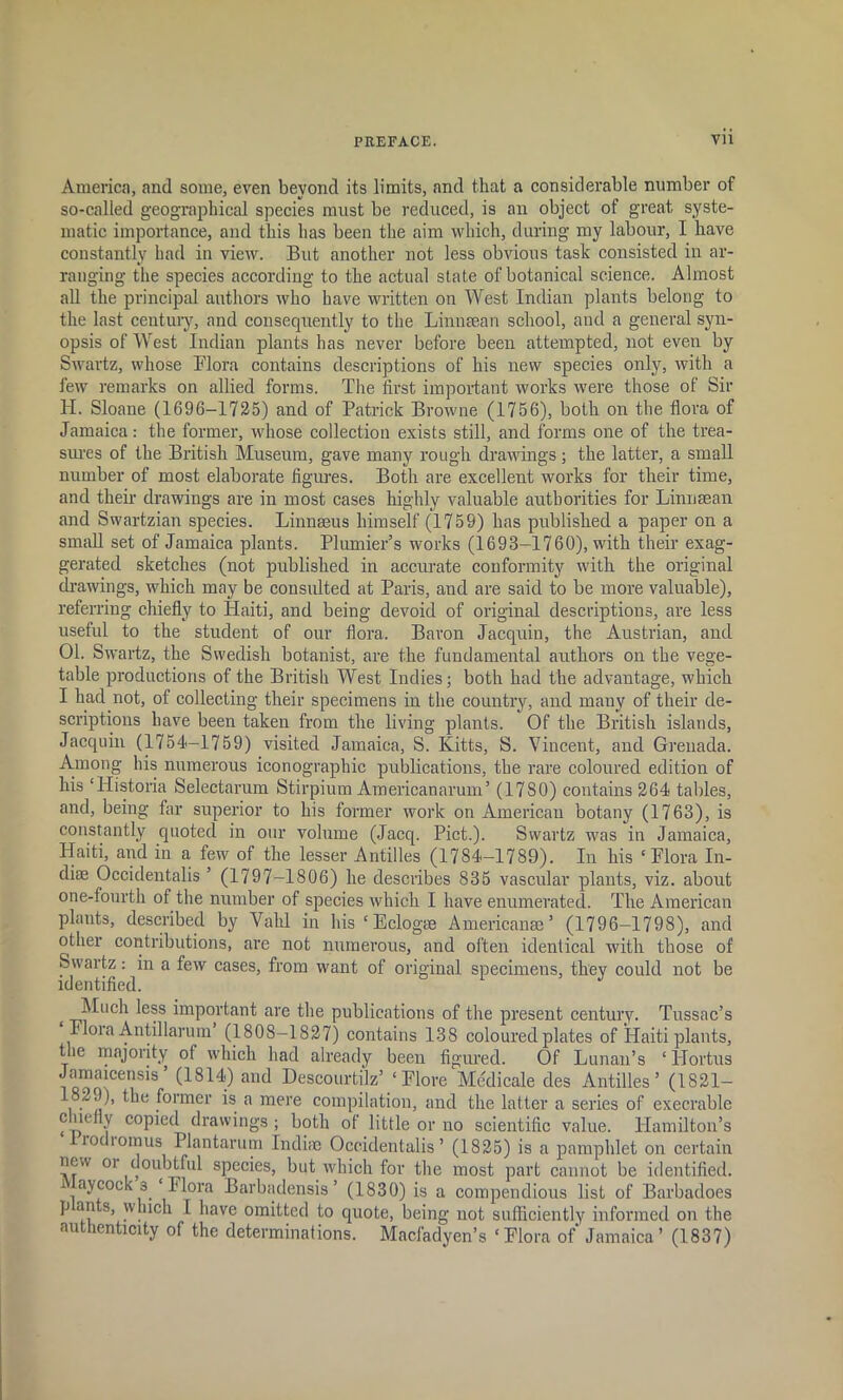 America, and some, even beyond its limits, and that a considerable number of so-called geographical species must be reduced, is an object of great syste- matic importance, and this has been the aim which, during my labour, I have constantly had in view. But another not less obvious task consisted in ar- ranging the species according to the actual state of botanical science. Almost all the principal authors who have written on West Indian plants belong to the last century, and consequently to the Linnaean school, and a general syn- opsis of West Indian plants has never before been attempted, not even by Swartz, whose Flora contains descriptions of his new species only, with a few remarks on allied forms. The first important works were those of Sir H. Sloane (1696-1725) and of Patrick Browne (1756), both on the flora of Jamaica: the former, whose collection exists still, and forms one of the trea- sures of the British Museum, gave many rough drawings; the latter, a small number of most elaborate figures. Both are excellent works for their time, and their drawings are in most cases highly valuable authorities for Linnaean and Swartzian species. Linnaeus himself (1759) has published a paper on a small set of Jamaica plants. Plunder’s works (1693-1760), with their exag- gerated sketches (not published in accurate conformity with the original drawings, which may be consulted at Paris, and are said to be more valuable), referring chiefly to Haiti, and being devoid of original descriptions, are less useful to the student of our flora. Baron Jacquin, the Austrian, and 01. Swartz, the Swedish botanist, are the fundamental authors on the vege- table productions of the British West Indies; both had the advantage, which I had not, of collecting their specimens in the country, and many of their de- scriptions have been taken from the living plants. Of the British islands, Jacquin (1754-1759) visited Jamaica, S. Kitts, S. Vincent, and Grenada. Avnong his numerous monographic publications, the rare coloured edition of his ‘Historia Selectarum Stirpium Americanarum’ (17S0) contains 264 tables, and, being far superior to his former work on American botany (1763), is constantly quoted in our volume (Jacq. Piet.). Swartz was in Jamaica, Haiti, and in a few of the lesser Antilles (1784-1789). In his ‘Flora In- diae Occidentals ’ (1797-1806) he describes 835 vascular plants, viz. about one-fourth of the number of species which I have enumerated. The American plants, described by Vahl in his ‘Eclogrn Americans’ (1796-1798), and other contributions, are not numerous, and often identical with those of Swartz: in a few cases, from want of original specimens, they could not be identified. t _^uch less important are the publications of the present century. Tussac’s Flora Antillarum (180S—1827) contains 138 coloured plates of Haiti plants, the majority of which had already been figured. Of Lunau’s ‘ llortus Jamaicensis (1814) and Descourtilz’ ‘Flore Medicale des Antilles’ (1821— 1829), the former is a mere compilation, and the latter a series of execrable c lmfly copied drawings ; both of little or no scientific value. Hamilton’s irodromus Plantarum Indiae Occidentalis ’ (1825) is a pamphlet on certain new oi doubtful species, but which for the most part cannot be identified, aycock 3 ‘ Flora Barbadensis ’ (1830) is a compendious list of Barbadoes s> which I have omitted to quote, being not sufficiently informed on the authenticity of the determinations. Macfadyen’s ‘Flora of' Jamaica’ (1837)