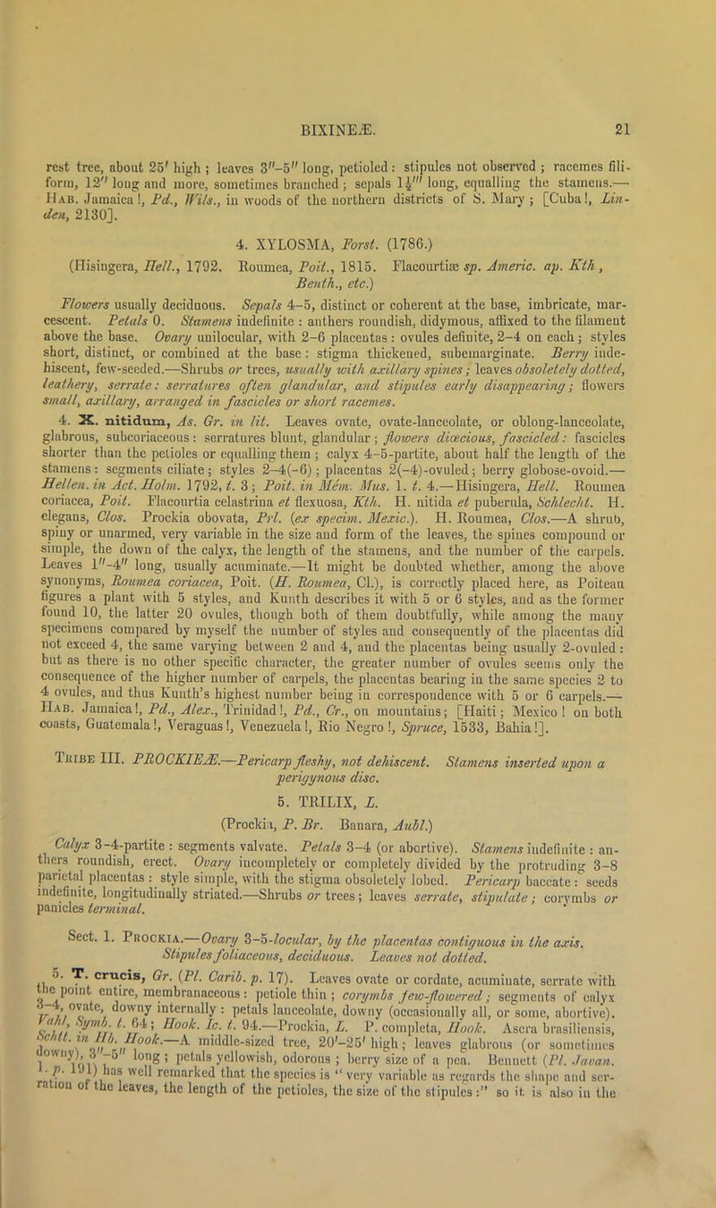 rest tree, about 25' high ; leaves 3-5 long, petioled : stipules not observed ; racemes fili- form, 12''long and more, sometimes branched ; sepals 1£' long, equalling the stamens.— 11ab. Jamaica 1, Pd., JVils., in woods of the northern districts of S. Mary ; [Cuba!, Lin- den, 2130], 4. XYLOSMA, Worst. (1786.) (Ilisingera, Hell., 1792. Rournea, Foil., 1815. Elacourtise sp. Americ. ap. Kth, Benth., etc) Flowers usually deciduous. Sepals 4-5, distinct or coherent at the base, imbricate, mar- cescent. Petals 0. Stamens indefinite : anthers roundish, didymous, affixed to the filament above the base. Ovary unilocular, with 2-6 placentas : ovules definite, 2-4 on each; styles short, distinct, or combined at the base : stigma thickened, subemarginate. Berry inde- hiscent, few-seeded.—Shrubs or trees, usually with axillary spines; leaves obsoletely dolled, leathery, serrate: serratures often glandular, and stipules early disappearing; flowers small, axillary, arranged in fascicles or short racemes. 4. X. nitidum, As. Gr. in lit. Leaves ovate, ovate-lanceolate, or oblong-lanceolate, glabrous, subcoriaceous : serratures blunt, glandular; flowers dioecious, fascicled: fascicles shorter than the petioles or equalling them ; calyx 4-5-partite, about half the length of the stamens: segments ciliate; styles 2-4(-6); placentas 2(-4)-ovuled; berry globose-ovoid.— Hellen. in Act. Holm. 1792, t. 3; Poit. in Mem. Mus. 1. t. 4.—Ilisingera, Hell. Rournea coriacea, Poit. Flacourtia celastrina et flexuosa, Kth. H. nitida et pubernla, Schlecht. H. elegans, Clos. Prockia obovata, Prl. (ex specim. Mexic). H. lloumea, Cl os.—A shrub, spiny or unarmed, veiy variable in the size and form of the leaves, the spines compound or simple, the down of the calyx, the length of the stamens, and the number of the carpels. Leaves l-4 long, usually acuminate.—It might be doubted whether, among the above synonyms, Rournea coriacea, Poit. (II. Rournea, Cl.), is correctly placed here, as Poiteau figures a plant with 5 styles, and Kunth describes it with 5 or 6 styles, and as the former found 10, the latter 20 ovules, though both of them doubtfully, while among the many specimens compared by myself the number of styles and consequently of the placentas did not exceed 4, the same varying between 2 and 4, and the placentas being usually 2-ovuled: but as there is no other specific character, the greater number of ovules seems only the consequence of the higher number of carpels, the placentas bearing in the same species 2 to 4 ovules, and thus Kunth’s highest number being in correspondence with 5 or 6 carpels.— LIab. Jamaica!, Pd., Alex., Trinidad!, Pd., Cr., on mountains; [Haiti; Mexico ! on both coasts, Guatemala!, Veraguas!, Venezuela!, Bio Negro !, Spruce, 1533, Bahia!]. Tkibe III. PIlOCKlEAh.—Pericarp fleshy, not dehiscent. Stamens inserted upon a perigynous disc. 5. TRILIX, L. (Prockia, P. Br. Banara, Aubl.) Calyx 3-4-partite : segments valvate. Petals 3-4 (or abortive). Stamens indefinite : an- thers roundish, erect. Ovary incompletely or completely divided by the protruding 3-8 paiietal placentas : style simple, with the stigma obsoletely lobed. Pericarp baccate : seeds indefinite, longitudinally striated.—Shrubs or trees ; leaves serrate, stipulate; corymbs or panicles terminal. Sect. 1. Prockia. Ovary Z-5-localar, by the placentas contiguous in the axis. Stipules foliaceous, deciduous. Leaves not dotted. 5. T. crucis, Gr. (PI. Carib. p. 17). Leaves ovate or cordate, acuminate, serrate with c point entire, membranaceous: petiole thin ; corymbs few-flowered; segments of calyx v //°cate,7 ^°'v,ny in^rnally: petals lanceolate, downy (occasionally all, or some, abortive). c/V.' Pm.H°°k- Ic. t. 94.—Prockia, L. P. completa, Hook. Ascra brasiliensis, r’/t ^ ^ middle-sized tree, 20'-25' high; leaves glabrous (or sometimes lion ,g ’ petal8 ycl,owish< odorous ; berry size of a pea. Bennett (PI. .Javan, r l , wcP remarked that the species is “ very variable as regards the shape and ser- ration ot the leaves, the length of the petioles, the size of the stipules :” so it is also in the