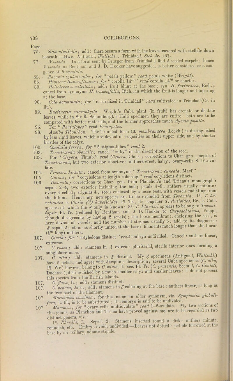 75. Sida ulmifolia; add : there occurs a form with the leaves covered with stella'te down beneath.—Hae. Antigua!, lVuUschl.; Trinidad!, Sieb. tr. 167. 77. Wivsndn. In a form sent by Crucger from Trinidad I find 2-seeded carpels ; hence Wissada, as Bentkam and J. D. Hooker have suggested, is better considered as a con- gener of H'tssadula. 82. Pavonia typhaleoides; for “ petals yellow ” read petals white (Wright). 85. Hibiscus Bancroftianus; for “ corolla 14' ” read corolla 14' or shorter. 89. Helicteres semiiriloba; add: fruit blunt at the base; syn. H. furfuracea, Rich.; cancel from synonyms H. trapezifolia, Rich., in which the fruit is longer and tapering at the base. 90. Cola acuminata; for “ naturalized in Trinidad” read cultivated in Trinidad (Cr. in lit.). 92. Buettneria microphjlla. Wright’s Cuba plant (in fruit) has crenate or dentate leaves, while in Sir R. Schomburgk’s ITaiti-specimen they are entire: both are to be compared with better materials, and the former approaches much Ayenia pusilla. 95. For “ Pentalopes ” read Pentapetes. 98. Apeiba Tibourbou. The Trinidad form (j8. membranacea, Loekh.) is distinguished by less rigid leaves, which are devoid of rugosities on their upper side, and by shorter bristles of the calyx. 100. Condalia ferrea; for “ 5 stigma-lobes ” read 2. 103. Ternstrosmia obovalis ; cancel “ silky” in the description of the seed. 103. For “ Cleyera, Tliunb.” read Cleyera, Chois.; corrections to Char. gen.: sepals of Ternstrcemia, but two exterior abortive; anthers erect, hairy; ovary-cells 8-16-ovu- 104. 105. 106. late. . Freziera Jiirsuta ; cancel from synonyms “ Ternstrcemia cuneata, Mact. Quiina ; for “ cotyledons at length cohering ” read cotyledons distinct. Tovomita; corrections to Char!” gen. from Planehon’s and Triana’s monograph: sepals 2-4, two exterior including the bud; petals 4-8; anthers usually minute: ovary 4-celled; stigmas 4 ; seeds enclosed by a loose testa with vessels radiating from the hilum. Hence my newr species are to be excluded from Tovomita: 1°, T. lia- vetioides is Clusia (?) havetioides, PI. Tr„ its congener T. clusioides, Gr., a Cuba species of which the $ only is known; 2°, T. Plumieri appears to belong to fovotm- topsis, PI. Tr. (reduced by Bentkam aud J. D. Hooker to Chrysachtamys, Pcepp., though disagreeing by having 2 sepals) ; the loose membrane, enclosing the seed, is here devoid of vessels, and the number of stigmas usually 5; add to its diagnosis : S sepals 2 ; stamens shortly united at the base : filaments much longer than the linear (4' long) anthers. . .. Clusia; for “ cotyledons distinct ” read embryo undivided. Cancel: anthers linear, extrorse. . C. rosea ; add : stamens in $ exterior pluriserial, sterile interior ones forming a subglobose mass. , , ttt n\ C. alba; add: stamens in $ distinct. My $ specimens (Antigua !, Wullschl.) have 5 petals, and agree with Jacquin’s description; several Cuba specimens (C. alba, PI. Wr.) however belong to C. minor, L. sec. PI. Tr. (C. pratensis, Seem. !, C. Couteh, Duehass.), distinguished by a much smaller calyx and smaller leaves : I do not possess this species from the British islauds. 107. C. tlava, L.; add: stamens distinct. 107. C. venosa, Jacq. ; add: stamens in J cohering at the base : anthers linear, as long as the free part of the filament. . . , , .. 107: Moronobea coccinea; for this name an older synonym, viz. Symplioma globuli- fera, L. fil., is to be substituted; the embryo is said to be undivided. 107 Mammea ; for “ovary-cells multiovulntc ” read 1—2-ovulate. My two sections of this genus, as Planchon and Triana have proved against me, are to be regarded as two distinct genera, viz. : 1°. Rheedia, L. Sepals 2. Stamens inserted round a disk: anthers minute, roundish, etc. Embryo ovoid, undivided.—Leaves not dotted : petiole furrowed at the base by an axillary, adnate stipule. 107. 107. 107.