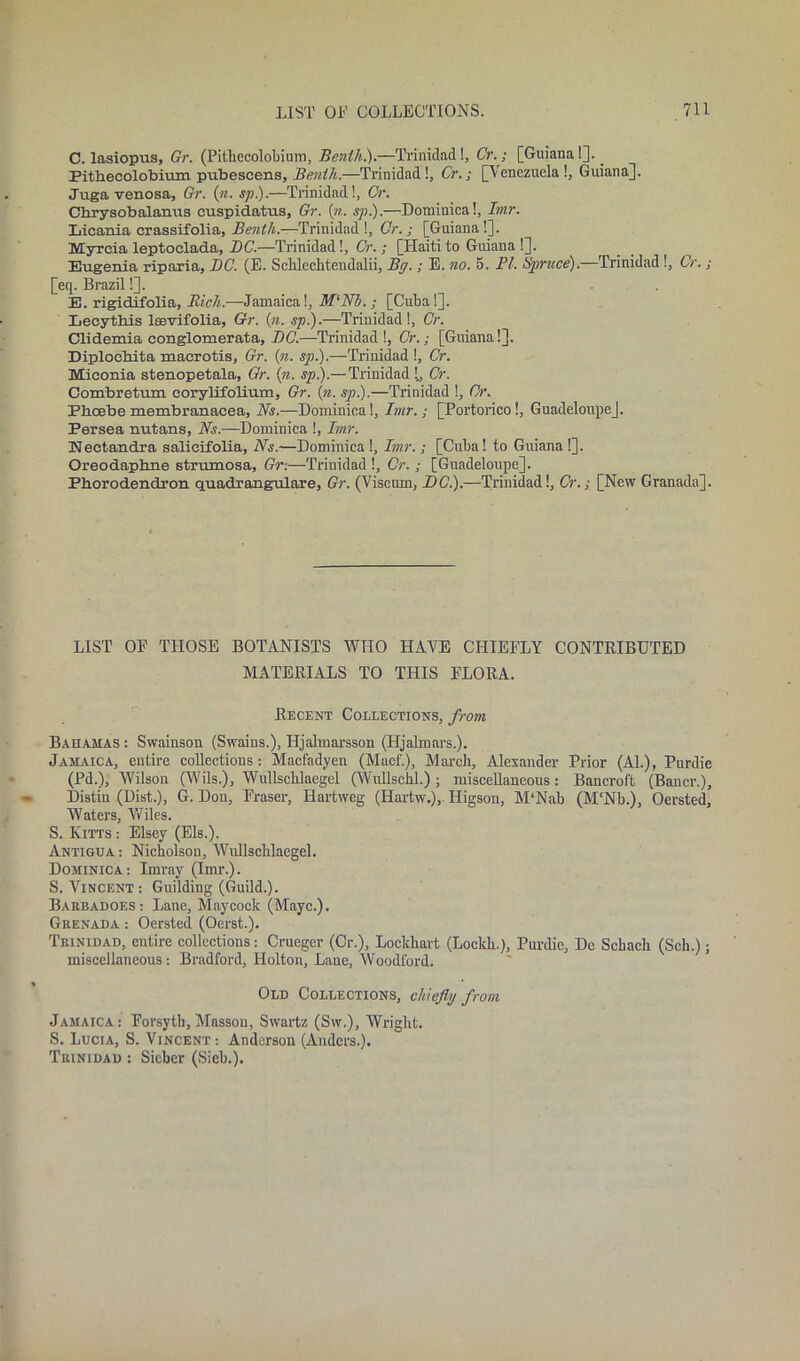 C. lasiopus, Gr. (Pithecolobium, Benili).—Trinidad!, Cr.; [Guiana!]. _ Pithecolobium pubescens, Benili.—Trinidad!, Cr.; [Venezuela!, Guiana]. Juga venosa, Gr. (n. sp).—Trinidad!, Cr. Cbrysobalanus cuspidatns, Gr. («. sp.).—Dominica!, Imr. Licania crassifolia, Benth.—Trinidad!, Cr. ; [Guiana!]. Myreia leptoclada, DC.—Trinidad!, Cr. ; [Haiti to Guiana !]. Eugenia riparia, DC. (E. Sclilechtendalii, Bg.; E. no. 5. PI. Spruce).—Trinidad !, Cr. ; [eq. Brazil!]. E. rigidifolia. Rich.-—Jamaica!, M‘Nb.; [Cuba!]. Lecytbis leevifolia, Gr. {n. sp).—Trinidad!, Cr. Clidemia conglomerata, DC.—Trinidad!, Cr.; [Guiana!]. Diploebita macrotis, Gr. (n. sp).—Trinidad !, Cr. Miconia stenopetala, Gr. (n. sp).—Trinidad !., Cr. Combretum corylifolium, Gr. (n. sp).—Trinidad !, Cr. Pboebe membranacea, Ns.—Dominica!, Imr.; [Portorico!, Guadeloupe], Persea nutans, Ns.—Dominica !, Imr. Nectandra salieifolia. Ns.—Dominica !, Imr.; [Cuba! to Guiana !]. Oreodapbne strumosa, Gr.—Trinidad !, Cr.; [Guadeloupe]. Pborodendron quadrangulare, Gr. (Viscum, DC).—Trinidad!, Cr.; [New Granada]. LIST OF THOSE BOTANISTS WHO HAVE CHIEFLY CONTRIBUTED MATERIALS TO THIS FLORA. Recent Collections, from. Bahamas : Swainson (Swains.), Hjalmarsson (Iljalmars.). Jamaica, entire collections: Macfadyen (Macl'.), March, Alexander Prior (Al.), Purdie (Pd.), Wilson (Wils.), Wullschlaegel (Wullschl.) ; miscellaneous: Bancroft (Bancr.), Distin (Dist.), G. Don, Fraser, Hartweg (Hartw.), Iligson, M‘Nab (M‘Nb.), Oersted, Waters, Voiles. S. Kitts : Elsey (Els.). Antigua: Nicholson, Wullschlaegel. Dominica: Imray (Imr.). S. Vincent: Guilding (Guild.). Barbadoes: Lane, Maycock (Mayc.). Grenada : Oersted (Oerst.). Trinidad, entire collections: Cruegcr (Cr.), Lockhart (Loekli.), Purdie, De Sehach (Sch.); miscellaneous : Bradford, Holton, Lane, Woodford. Old Collections, chiefly from Jamaica: Forsyth,Masson, Swartz (Sw.), Wright. S. Lucia, S. Vincent : Anderson (Anders.). Trinidad : Sieber (Sieb.).