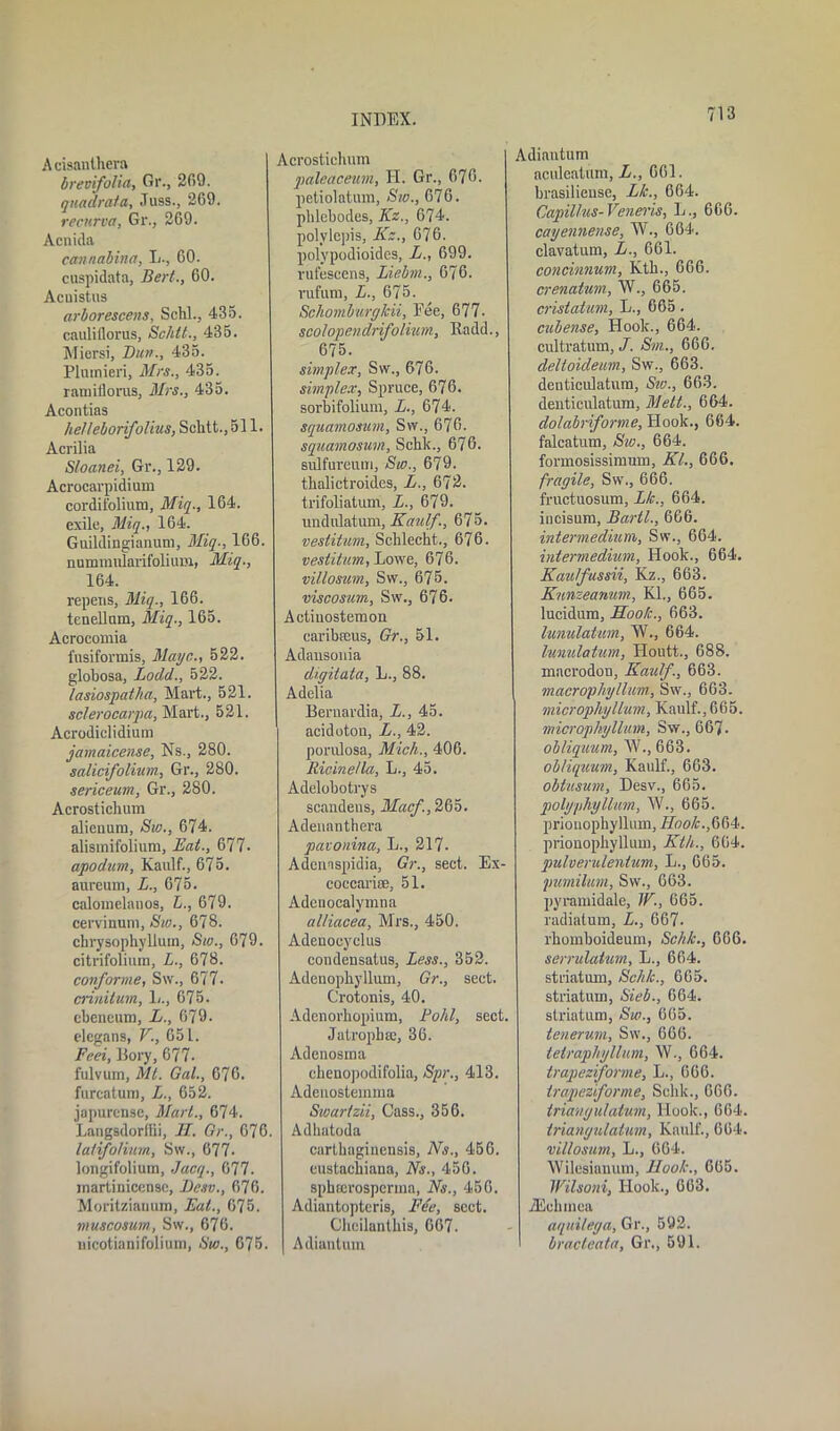 A cisanthera breoifolia, Gr., 269. quadrata, Juss., 269. recurva, Gr., 269. Acnida cannabina, L., 60. cuspidata, Bert., 60. Acuistus arboreseens, Schl., 435. cauliflorus, Schtt., 435. Miersi, Bun., 435. Pluinieri, Mrs., 435. raiuitlorus, Mrs., 435. Acontias helleborifolius, Schtt., 511. Acrilia Sloanei, Gr., 129. Acrocarpidium cordifolium, Miq., 164. exile, Miq., 164. Guildingianum, Miq., 166. nummularifolium, Miq., 164. repens, Miq., 166. tenellnm, Miq., 165. Acrocomia fusiformis, Mayc., 522. globosa, Lodd., 522. lasiospatha, Mart., 521. sclerocarpa, Mart., 521. Acrodiclidium jamaicense, Ns., 280. salicijolium, Gr., 280. sericeum, Gr., 280. Acrostichum alienum, Sw., 674. alismifolium, Eat., 677- apodum, Kaulf., 675. aureum, L., 675. calomelanos, £., 679. cervinum, Bio., 678. chrysophyllum, Sw., 679. citrifoliura, L., 678. conforme, Sw., 677- criniluin, 1/., 675. cbeneum, L., 679. elegans, V., 65 L. Feei, Bory, 677- fulvurn, Mt. Gal., 676. furcatura, L., 652. japurensc, Mart., 674. Langsdorflii, H. Gr., 676. latifolium, Sw., 677. longifolium, Jacq., 677. martinicense, Besv., 676. Moritziauum, Eat., 675. muscosum, Sw., 676. nicotianifolium, Sw., 675. Acrostichum pcileaceum, H. Gr., 676. petiolatum, Sw., 676. phlebodes, Itz., 674. polylejiis, Kz., 676. polypodioides, L., 699. rufescens, Liebm., 676. rufum, L., 675. Schomburgkii, Pee, 677- scotopendrifothem, Radd., 675. simplex, Sw., 676. simplex, Spruce, 676. sorbifolium, L., 674. squamosum, Sw., 676. squamosum, Sehk., 676. siilfureum, Sw., 679. thalictroid.es, L., 672. trifoliatum, L., 679. undulatum, Kaulf., 675. vestitum, Schlecht., 676. vestitum, Lowe, 676. villosum, Sw., 675. viscosum, Sw., 676. Aetiuostemon caribceus, Gr., 51. Adansonia digitata, L., 88. Adelia Beruardia, L., 45. acidoton, L., 42. porulosa, Mich., 406. Ricine/la, L., 45. Adelobotrys scandens, Macf., 265. Adenanthera pavonina, L., 217- Adenaspidia, Gr., sect. Ex- coccarioe, 51. Adenocalymna alliacea, Mrs., 450. Adenocyclus condensatus. Less., 352. Adenopbyllum, Gr., sect. Crotonis, 40. Adcnorbopium, Fold, sect. Jatropbte, 36. Adenosma cbenopodifolia, Spr., 413. Adeuostemma Swartzii, Cass., 356. Adhatoda carthaginensis, Ns., 456. eustaebiana, Ns., 456. spbterosperma, Ns., 456. Adiantopteris, Fee, sect. Cliciluntbis, 667. Adiantum Adiautum aculcatum, L., 661. brasiliense, Lie., 664. Capillus-Veneris, L., 666. cayennense, W., 664. clavatum, L., 661. concinnum, Kth., 666. crenatum, W., 665. cristatum, L., 665. cuben.se, Hoolc., 664. cultratum, J. Sin.., 666. delloideum, Sw., 663. denticulatura, Sw., 663. denticulatum, Mett., 664. dolabriforme, Hook., 664. falcatum, Sw., 664. formosissimum, Kl., 666. fragile, Sw., 666. fructuosum, Lk., 664. incisum, Bartl., 666. intermedium, Sw., 664. intermedium, Hook., 664. Kaulfussii, Kz., 663. Knnzeanum, Kl., 665. lucidum, Hook., 663. lunulatum, IV., 664. lunulatum, Houtt., 688. macrodon, Kaulf., 663. macrophyllum, Sw., 663. microphyllum, Kaulf.,665. microphyllum, Sw., 667. obliquum, W., 663. obliquum, Kaulf., 663. oblusum, Desv., 665. polyphyllum, W., 665. prionophyllmn, Hook.fiM. prionophyllum, Kth., 664. pulverulentum, L., 665. jmmilmn, Sw., 663. pyramidale, W., 665. radiatum, L., 667- rhomboideum, Schk., 666. serrulatum, L., 664. striatum, Schk., 665. striatum, Sieb., 664. striatum, Sw., 665. tenervm, Sw., 666. tetraphyllum, \V., 664. trapeziforme, L., 666. trapeziforme, Schk., 666. triangulatvm, Hook., 664. triangulalum, Kaulf., 664. villosum, L., 664. Wilesianutn, Hook., 665. Wilsoni, Hook., 663. JEehmea aquilega, Gr., 592. bracteata, Gr., 591.