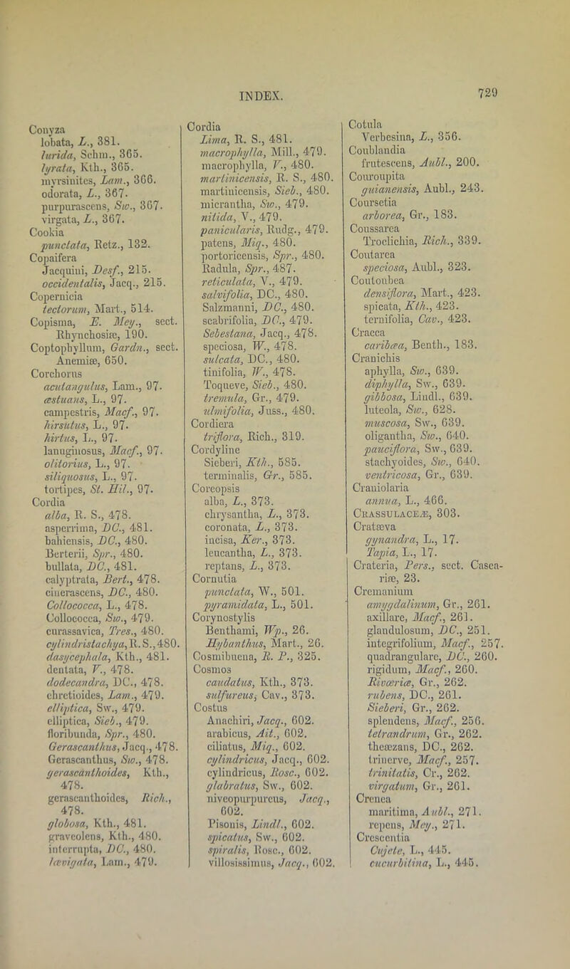 Conyza lobata, L., 381. lurida, Schra., 365. li/rata, Kth., 365. myrsinites, Lam., 366. odorata, L., 367- purpurascens, Sic., 367- virgata, L., 367. Cookia punctata, Retz., 132. Copaifera Jacquiui, Desf, 215. Occident alls, Jacq., 215. Copernicia tectorum, Mart., 514. Copisma, E. Met/., sect. Rhyncliosire, 190. CoptopbyUnm, Gardn., sect. Anemia;, 650. Corchoras acuiangulus, Lam., 97- ccstuans, L., 97. campestris, Macf., 97. hirsiitus, L., 97. hirtus, L., 97- lanuginosus, Macf., 97- otitonus, L., 97- siliquosus, L., 97- tortipes, St. Hit., 97- Cordia alba, E. S., 478. aspcrrima, DU., 481. bahiensis, DC., 480. Berterii, Spr., 480. bullata, DC., 481. calyptrala, Bert., 478. cinerascens, DC., 480. Collococca, L., 478. Collococca, Sw., 479. cnrassavica, Tree., 480. cijlindristaclvya, R. S., 480. dasycephala, Kth., 481. dentata, V., 478. clodecandra, DC'., 478. ehrctioides, Lam., 479. elHptica, Sw., 479. elliptica, Sieb., 479. Horibunda, Spr., 480. Gerascanlhus, Jacq., 478. Gcrascanthus, Sw., 478. gerascanthoides, Kill., 478. gerascanthoidcs, Rich., 478. globosa, Kth., 481. graveolcns, Kth., 480. intcrrnpta, DC., 480. Icevigata, Lain., 479. Cordia Lima, R. S., 481. macropliylla, Mill., 479. macrophylla, V., 480. martinicensis, R. S., 480. martiuicensis, Sieb., 480. micrantha, Sw., 479. nitida, V., 479. panicularis, Rudg., 479. patens, Miq., 480. portoricensis, Spr., 480. lladula, Spr., 487- reticulata, V., 479. salvifolia, DC., 4S0. Salzmanni, DC., 480. scabrifolia, DC., 479. Sebeslana, Jacq., 478. speciosa, W., 478. sulcata, DC., 480. tinifolia, TV., 478. Toqueve, Sieb., 480. tremula, Gr., 479. v.lmifolia, Juss., 480. Cordiera triflora, Eich., 319. Cordyline Sieberi, Kth., 585. terminalis, Gr., 585. Coreopsis alba, L., 373. chrysantha, L., 373. coronata, L., 373. iucisa, Ker., 373. leucantha, L., 373. reptans, L., 373. Cornutia punctata, W., 501. pyramidata, L., 501. Corynostylis Benthami, Wp., 26. Hybanthus, Mart., 26. Cosmibueua, It. P., 325. Cosmos caudatus, Ivth., 373. sulfureits, Cav., 373. Costus Anachiri, Jacq., 602. arabicus, Ait., 602. ciliatus, Miq., 602. cylindricus, Jacq., 602. cylindricus, Rose., 602. (jlabratus, Sw., 602. niveopurpureus, Jacq., 602. Pisouis, Lindt., 602. spicalus, Sw., 602. spiralis, Ilosc., 602. villosissimus, Jacq., 602. Cotula Verbcsina, L., 356. Coublandia frutescens, Aubl., 200. Couroupita guianensis, Aubl., 243. Coursetia arborea, Gr., 183. Coussarca Troclichia, Rich., 339. Coutarca speciosa, Aubl., 323. Coutoubea dens /flora, Mart., 423. spicata, Kth., 423. ternifolia, Cav., 423. Cracca caribcea, Benth., 183. Cranichis aphylla, Sw., 639. diphylla, Sw., 639. gibbosa, Liudl., 039. luteola, Sw., 628. muscosa, Sw., 639. oligantha, Sw., 640. paucijlora, Sw., 639. slachyoides, Sic., 640. ventricosa, Gr., 639. Craniolaria annua, L., 466. CkassulacEv-e, 303. Cratffiva gynandra, L., 17- Tapia, L., 17. Crateria, Pers., sect. Casca- rine, 23. Cremanium amygdalinum, Gr., 261. axiliarc, Macf., 261. glandulosum, DC., 251. integrifolium, Macf, 257. quadrangularc, DC., 260. rigidum, Macf., 260. Rivalries, Gr., 262. rubens, DC., 261. Sieberi, Gr., 262. spleudens, Macf., 256. telrandrum, Gr., 262. thesezans, DC., 262. trinerve, Macf., 257. trinitatis. Or., 262. virgatum, Gr., 261. Crenca mnritima, Aubl., 271. repeus, Meg., 271. Crcsccntia Cttjcle, L., 445. cucurbilina, L., 445.