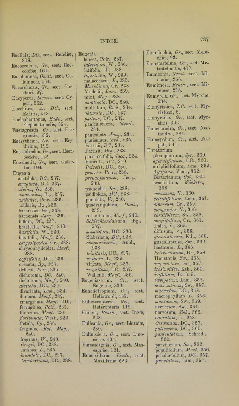 Euclinia, DC., sect. Randioe, 318. Eucoccoloba, Gr., sect. Coc- colobre, 161. Eucolumnea, Oerst., sect. Co- lumnem, 464. Eucorehorus, Gr., sect. Cor- chori, 97- Eucyperus, Liebrn., sect. Cy- peri, 562. Euechites, A. DC., sect. Echitis, 413. Euelephantopus, Endl., sect. Elephautopodis, 354. Eueragrostis, Gr., sect. Era- grostis, 532. Euerythrina, Gr., sect. Ery- thrinaj, 199. Eueseubeckia, Gr., sect. Esen- beckise, 135. Eugalactia, Gr., sect. Galac- tiee, 194. Eugenia acutiloba, DC., 237. ceruginea, DC., 237- alpina, W., 236. amazonica, Bg., 237. axillaris, Poir., 236. axillaris, Bg., 236. barnensis, Gr., 238. barnensis, Jacq., 236. biflora, DC., 237. bracteata, Mac/., 240. buxifolia, W., 236. buxifolia, Mac/., 236. ca/ycolpoides, Gr., 238. chrvsophylloides, Macf., 238. cofl'eifolia, DC., 239. crenata, Bg., 237. deflexa, Poir., 235. dichotoma, DC., 240. dichotoma, Macf., 240. dislicha, DC., 237. divaricata, Lam., 234. dumosa, Macf., 237- ernarginata, Macf., 240. ferruginea, Poir., 235. filiformis, Macf, 239. Jloribunda, West., 239. foetida, Bg., 236. fragrans, Bot. Mag., 240. fragrans, W., 240. Grey'd, DC., 238. Jainbos, L., 235. inundula, DC., 237. Lambertiana, DC., 238. INDEX. Eugenia lancea, Poir., 237- lateriflora, W., 236. lalifolia, W., 238. liguslrina, W., 239. malaceensis, L., 235. Mairchiana, Gr., 238. Michelii, Lam., 239. mini, Meg., 238. monticola, DC., 236. multiflora, Rich., 234. obtusata, DC., 237. palleus, DC., 237- paniculseflora, Sleud., 234. paniculate, Jacq., 234. paniculate, Sieb., 235. Patrisii, DC., 238. Patrisii, Miq., 238. periplocifolia, Jacq., 234. Pimenta, DC., 240. Poirelii, DC., 236. procera, Poir., 238. pseudopsidium, Jacq., 238. psidioides, Bg., 238. psidioides, DC., 238. punctata, V., 240. quadrangularis, Duck., 239. rotundifolia, Macf., 240. Schlechtendaliana, Bg., 237. sessiliflora, DC., 236. Sieberiana, DC., 238. sinemariensis, Aubl., 238. trinitatis, DC., 237. uniflora, L., 239. virgata, Macf., 237. virgullosa, DC., 237- Wallenii, Macf, 239. Eugeniastruin, Gr., sect. Eugenia:, 236. Euheliotropium, Gr., sect. Heliotropii, 485. Eulieteropteris, Gr., sect, Heteropteris, 119. Euinga, Benih., sect. Ingse, 228. Eulicania, Gr., sect: Licanite, 230. Eulitiociera, Gr., sect. Lino- cicraj, 405. Eumascagnia, Gr., sect. Mas- cagnifle, 121. Eumaxillaria, Lindt., sect. Maxillurice, 626. 737 Eumelochia, Gr., sect. Melo- cbice, 93. Eumetastelma, Gr., sect. Me- tastelmatis, 417. Eumieonia, Baud., sect. Mi- conite, 256. Eumimosa, Benth., sect. Mi- mosse, 218. Eumyrcia, Gr., sect. Myrcice, 234. Eumyristica, DC., sect. My- risticss, 8. Eumyrsine, Gr., sect. Myr- sinis, 392. Eunectandra, Gr., sect. Nec- tandrse, 281. Eupaspalum, Gr., sect. Pas- pali, 541. Eupatorium adenophorum, Spr., 360. ageratifolium, DC., 360. atriplicifolium, Lam., 359. Ayapana, Vent., 362. Berterianuui, Col., 362. brachiatum, Wickstr., 358. canescens, V., 360. celtidifolium, Lam., 361. cinereum, Gr., 359. conyzoides, V., 858, cord.ifolium, Sw., 358. corylifolium, Gr., 361. Dalea, L., 362. diffusum, V., 356. glandulosum, Kth., 360. guadalupense, Spr., 362. hastatum, L., 363. heteroclinium, Gr., 358. Houstonis, Sw., 363. impeliolare, Gr., 357. iresinoides, Kth., 360. ivifolium, L., 359. IcBvigatum., Lam., 357. macranthum, Sw., 357. macrodon, DC., 358. macrophyllum, L., 356. montanum, Sw., 359. nervosum, Sw., 361. nervosum, Sieb., 366. odoratum, L., 358. Osscoanum, DC., 357, pallescens, DC., 360. paniculatum, Schrad., 362. parviflorum, Sw., 362. populifolium, Mart., 356. psiadimfolium, DC., 857. punctatum, Lam., 357.