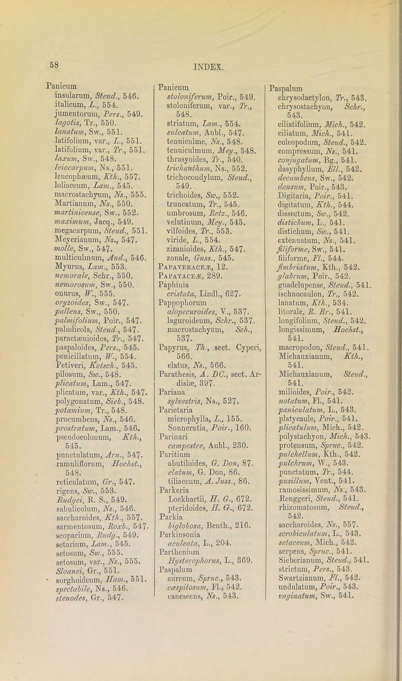 58 Panicum insularum, Steud., 546. italicum, L., 554. jumentorum, Pers., 549. lagotis, Tr., 550. lanatum, Sw., 551. latii'olium, var., L., 551. latifolium, var., Tr., 551. laxum, Sw., 548. leiocarpum, Ns., 551. leucophseum, Kth., 557. loliaceum, Lam., 545. maerostachyum, Ns., 555. Martianum, Ns., 550. martinicen.se, Sw., 552. maximum, Jacq., 549. megacarpum, Steud., 551. Meyerianum, Ns., 547. molle, Sw., 547. multictlmum, And., 546. Myurus, Lam., 553. nemorale, Schr., 550. nemorosum, Sw., 550. onurus, IF., 555. oryzoides, Sw., 547. pallens, Sw., 550. palmifolium, Poir., 547. paludicola, Steud-, 547. paractseuioidcs, Tr., 547. paspaloides, Pers., 545. penicillatum, IF., 554. Petiveri, Kotsch., 545. pilosum, Sw., 548. plicatum, Lam., 547- plicatum, var., Kth., 547. polygonatum, Sieb., 548. potamium, Tr., 548. procumbens, Ns., 546. prostratum, Lam., 546. pseudocolonum, Kth., 545. punetulatum, Am., 547. ramuliflorum, Hochst., 548. reticulatum, Gr., 547. rigens, Sw., 553. Budget, R. S., 549. sabulicolum. Ns., 546. saccharoidcs, Kth., 557. sarmentosum, Ro.xb., 547- scoparium, Rudy., 549. setarium, Lam., 545. setosum, Sw., 555. setosum, var., Ns., 555. Sloanei, Gr., 551. • sorghoideum, Ham., 551. speclabile, Ns., 546. slenodes, Gr., 547. Panicum stoloniferum, Poir., 549. stoloniferum, var., Tr., 548. striatum, Lam., 554. sulcatum, Aubl., 547. tenuiculme, Ns., 548. tenuiculmum, M.ey., 548. thrasyoides, Tr., 540. triclianthum. Ns., 552. trichocondylum, Steud., 549. tricboides, Sw., 552. truncatum, Tr., 545. umbrosum, Retz., 546. velutinum, Mey., 545. vilfoides, Tr., 553. viride, L., 554. zizanioides, Kth., 547. zonale, Guss., 545. Papaveracf.^s, 12. Papayace-e, 289. Paphinia crisiata, Lindl., 627- Pappophorum alopecuroides, V., 537- laguroideum, Schr., 537. macrostachyum, Sch., 537. Papvrus, Th., sect. Cyperi, 566. elatus, Ns., 566. Parathesis, A. DC., sect. Ar- disise, 397. Pariaua sylvesiris, Ns., 527. Parietaria microphylla, L., 155. Sonneratia, Poir., 160. Parinari campestre, Aubl., 230. Paritium abutiloides, G. Lon, 87- datum, G. Don, 86. tiliaceum, A. Juss., 86. Parkeria Lockhartii, H. G., 672. pteridoides, H. £?., 672. Parkia biylobosa, Benth., 216. Parkinsonia acideata, L., 204. Partlienium Hysterophorus, L., 369. Pnspalum aurcum, Sprue., 543. caspitosum, PL, 542. canesoens, Ns., 543. Paspalum cbrysodactylon, Tr., 543. chrysostachyon, Schr., 543. ciliatifolium, Mich., 542. ciliatum, Mich., 541. coleopodum, Steud., 542. compressum, Ns., 541. conjugatum, Bg., 541. dasyphyllum, L'll., 542. decumbens, Sw., 542. densum, Poir., 543. Digitaria, Poir., 541. digitatum, Ktli., 544. dissectum, Sw., 542. distichum, L.., 541. distichum, Sw., 541. extenuatum, Ns., 541. filiforme, Sw., 541. filiforme, PL, 544. fimbriatum, Ktb., 542. glabrum, Poir., 542. guadelupense, Steud., 541. iscbnocaulon, Tr., 542. lanatum, Kth., 534. litorale, R. Br., 541. longifolium, Steud., 542. longissimum, Hochst., 541. macropodon, Steud., 541. Michauxianum, Kth., 541. Michauxianum, Stead., 541. milioides, Poir., 542. notatum, PL, 541. panicidatum, L., 543. platycaule, Poir., 541. plicaiulnm, Mich., 542. polystachvon, Mich., 543. protensum, Sprue., 542. pulchellum, Kth., 542. pulchrum, W., 543. punctatum, Tr., 544. pusiilum, Vent., 541. ramosissimum, Ns., 543. Renggeri, Steud., 541. rhizomatosum, Steud., 542. saccharoides, Ns., 557. scrobiculatum, L., 543. setaceum, Mich., 542. serpens, Sprue., 541. Sieberianum, Steud., 541. strictum, Pers., 543. Svvartzianum, PL, 542. nndulatum, Poir., 543. vaginatum, Sw., 541.