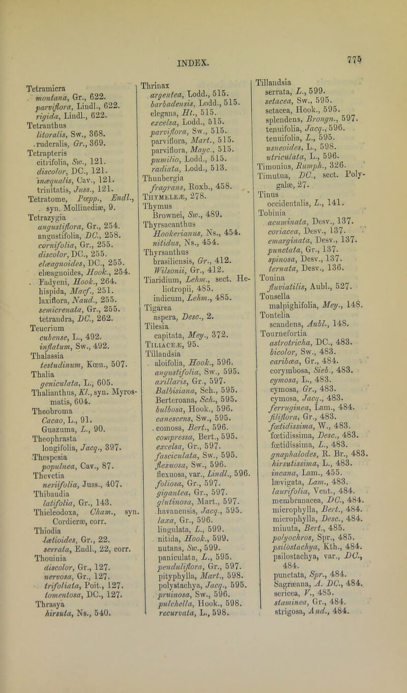 Tetrainicra montana, Gr., 622. parviflora, Liudl., 622. rigida, Liudl., 622. Tetrantbus lilora/is, S\v., 368. .ruderalis, Gr., 369. Tetrapteris citrifolia, Sw., 121. discolor, DC., 121. intsqualis, Cav., 121. trinitatis, Jitss., 121. Tetratome, Pcepp., Endl. . syn. Molliuedi®, 9. Tctrazygia angustiflora, Gr., 254. angustifolia, DC., 258. cornifolia, Gr., 255. discolor, DC., 255. elreagnoides, DC., 255. elfeagnoides, Hook., 254. . Eadyeni, Hook., 264. hispida, Mac/., 251. lasiflora, Naud., 255. semicrenata, Gr., 255. tetrandra, DC., 262. Teucrium cubense, L., 492. inflation, Sw., 492. Thalassia testudinum, Koeu., 507. Thalia geniculata, L., 605. Thalianthus, Kl., syn. Myros- matis, 604. Theobroma Cacao, L., 91. Guazuma, L., 90. Theophrasta longifolia, Jacq., 397. -Thespcsia populnea, Cav., 87. Thevetia neriifolia, Juss., 407. Thibaudia latifolia, Gr., 143. Thieleodoxa, Cham., syn. Cordier®, corr. Thiodia ■leetioides, Gr., 22. serrala, Endl., 22, corr. Thouinia discolor, Gr., 127. nervosa, Gr., 127. irifoliata, Poit., 127. lomentosa, DC., 127. Thrasya hirsuta, Ns., 540. Thrinax argentea, Lodd., 515. barbadensis, Lodd., 515. elegans, lit., 515.^ excelsa, Lodd., 515. parviflora, Sw., 515. parviflora, Mart., 515. parviflora, Mage., 515. pumilio, Lodd., 515. radiata, Lodd., 513. Thuubergia fragrans, Roxb., 458. Ti-iymI’.liwE, 278. Thymus Brownei, Sw., 489. Tbyrsacanthus Hookerianus, Ns., 454. nitidus, Ns., 454. Thyrsauthus brasiliensis, Gr., 412. Wilsonii, Gr., 412. Tiaridium, Lehm., sect. He- liotropii, 485. indicnm, Lehm., 485. Tigarea aspera, Desc., 2. Tilesia capitata, Meg., 372. Tiliace/E, 95. Tillaudsia aloifolia, Hook., 596. angustifolia, Sw., 595. axillaris, Gr., 597- Balbisiana, Sch., 595. Bertcroana, Sch., 595. bulbosa, Hoolc., 596. canescens, Sw., 595. . comosa, Bert., 596. compressa, Bert., 595. excelsa, Gr., 597. fusciculata, Sw., 595. fle.vuosa, Sw., 596. flexuosa, var., Lindl., 596. foliosa, Gr., 597- giganlea, Gr., 597. g/utinosa, Mart., 597. havanensis, Jacq., 595. laxa, Gr., 596. lingulata, L., 599. nitida, Hook., 599. nutans, Sw., 599. paniculata, L., 595. penduliflora, Gr., 597. pityphylla, Mart., 598. polystaebya, Jacq., 595. pruinosa, Sw., 596. pu/chcl/a, Hook., 598. recurvata, L., 598. Tillaudsia serrata, L., 599. setacea, Sw., 595. setacea, Hook., 595. splendens, Brongn., 597. tejiuifolia, Jacq., 596. tenuifolia, L., 595. usneoides, L., 598. utneu/ata, L., 596. Timonius, Humph., 326. Timutua, DC., sect. Poly- gal®, 27. Tin us occidentalis, L., 141. Tobinia acuminata, Desv., 137. coriacea, Desv., 137- emarginata, Desv., 137. punctata, Gr., 137- spinosa, Desv., 137- ternata, Desv., 136. Touina fluviatilis, Aubl., 527. Tonsella malpighifolia, Meg., 148. Tontelia scandens, Aubl., 14S. Touruel’ortia aslrotricha, DC., 483. bicolor, Sw., 483. canbcea, Gr., 484. coryrabosa, Sieb., 483. cgmosa, L., 483. cymosa, Gr., 483. cymosa, Jacq., 483. ferruginea, Lam., 484. fl/iflora, Gr., 483. feetidissima, W., 483. feetidissima, Desc., 483. feetidissima, L., 483. gnaphalodes, R. Br., 483. hirsutissima, L., 483. incana, Lam., 455. lffivigata, Lam., 483. laurifolia, Vent., 484. membranacea, DC., 484. micropbylla, Bert., 484. mierophylla, Desc., 484. miuuta, Bert., 485. po/gochros, Spr., 485. psilostachga, Kth., 484. psilostachya, var., DC., 484. punctata, Spr., 484. Sagrroaua, A. DC., 484. scricea, V., 485. slaminea, Gr., 484. strigosa, And., 484.