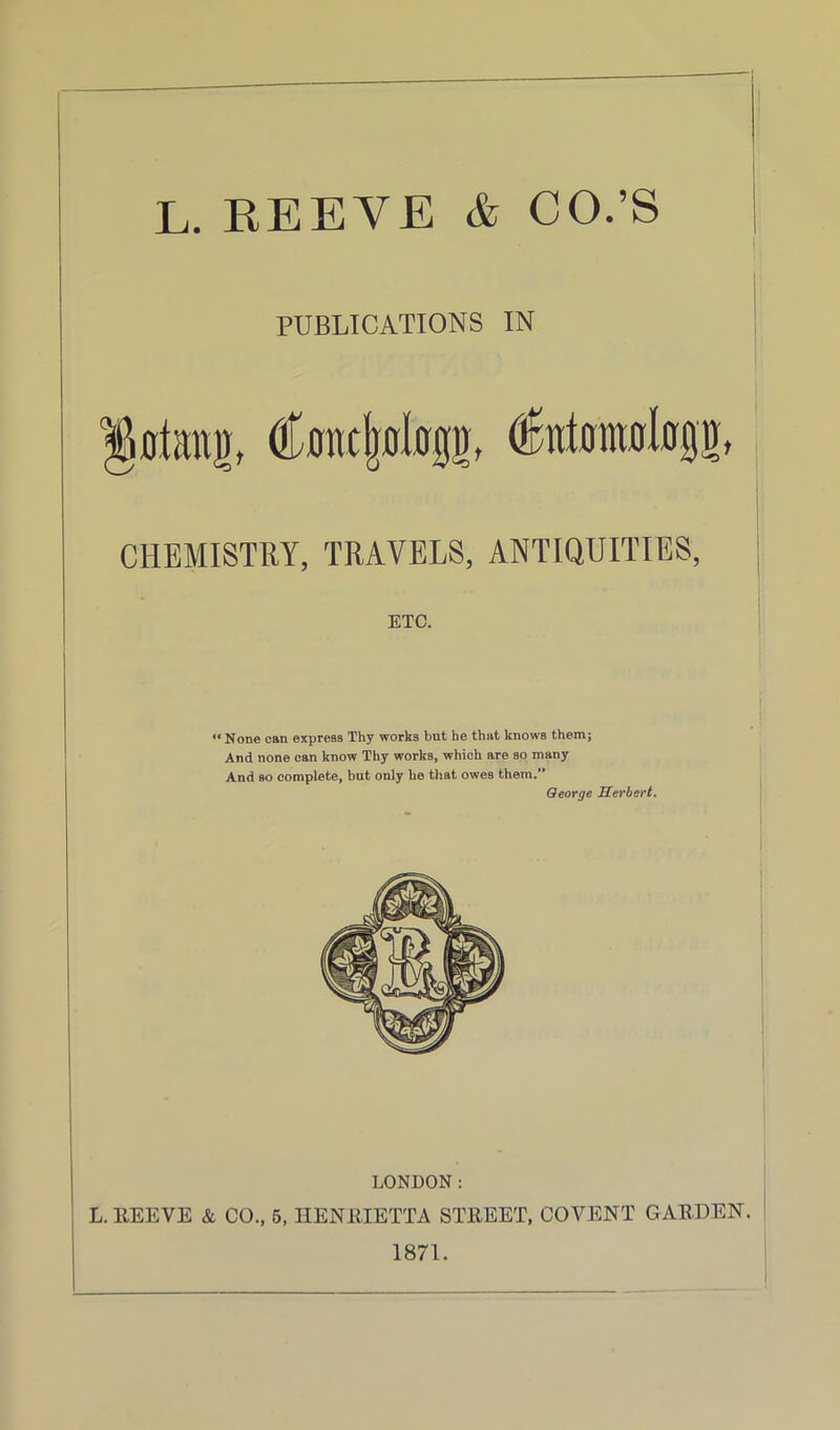 L. REEVE & CO.’S • | PUBLICATIONS IN lOtimD, C0nc|olog!)f (Untomalogn, CHEMISTRY, TRAVELS, ANTIQUITIES, ETC. <« None can express Thy works but he that knows them; And none can know Thy works, which are so many And so complete, but only he that owes them.” George Herbert. LONDON: L.llEEVE & CO., 5, HENRIETTA STREET, CO VENT GARDEN. 1871.