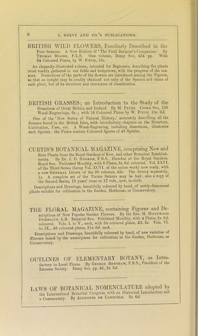 BRITISH WILD BLOWERS, Eamiliarly Described in the Four Seasons. A New Edition of ‘The Field Botanist’s Companion.’ By Thomas Moore, F.L.S. One volume, Demy 8vo, 424 pp. With 24 Coloured Plates, by W. Fitch, 16s. An elegantly-illustrated volume, intended for Beginners, describing the plants most readily gathered in our fields and hedgerows, with the progress of the sea- sons. Dissections of the parts of the dowers are introduced amoug the Figures, so that an insight may be readily obtained not only of the Species and name of each plaut, but of its structure and characters of classification. BRITISH GRASSES; an Introduction to the Study of the Gramineee of Great Britain and Ireland. By M. Plugs. Crown 8vo, 100 Wood-Engravings, 6s.; with 16 Coloured Plates by W. Fitch, 10s. 6d. One of the‘New Series of Natural History,’ accurately describing all the Grasses found in the British Isles, with introductory chapters on the Structure, Cultivation, Uses, etc. A Wood-Engraving, including dissections, illustrates each Species; the Plates contain Coloured figures of 43 Species. CURTIS'S BOTANICAL MAGAZINE, comprising New and Rare Plants from the Royal Gardens of Kew, and other Botanical Establish- ments. By Dr. J. D. Hooker, F.R.S., Director of the Royal Gardens. Royal 8vo. 'Published Monthly, with 6 Plates, 3s. 6a!. coloured. Vol. XXVI. of the Third Series (being Vol. XCVI. of the entire work) uow ready, with a new General Index of the 26 volumes, 43s. The Index separately, Is. A complete set of the Third Series may be had; also a copy of the Second Series, 18 years’ issue in 17 vols.,new, in cloth. Descriptions and Drawings, beautifully coloured by hand, of newly-discovered plants suitable for cultivation in the Garden, Hothouse, or Conservatory. THE ELORAL MAGAZINE, containing Figures and De- scriptions of New Popular Garden Flowers. By the Rev. H. Honywood Dombrain, A.B. Imperial 8vo. Published Monthly, with 4 Plates, 2s. 6d. coloured. Vols. I. to V., each, with 64 coloured plates, £2. 2s. Vols. VI. to IX., 48 coloured plates, 31s. 6d. each. Descriptions and Drawings, beautifully coloured by hand, of new varieties of Flowers raised by the nurserymen for cultivation in the Garden, Hothouse, or Conservatory. OUTLINES OF ELEMENTARY BOTANY, as Intro- ductory to Local Floras. By George Bentham, F.R.S., President of the Linuean Society. Demy 8vo, pp. 4B, 2s. 6d. LAWS OF BOTANICAL NOMENCLATURE adopted by the International Botanical Congress, with an Historical Introduction and a Commentary. By Alihionse de Candolle. 2s. 6rf.