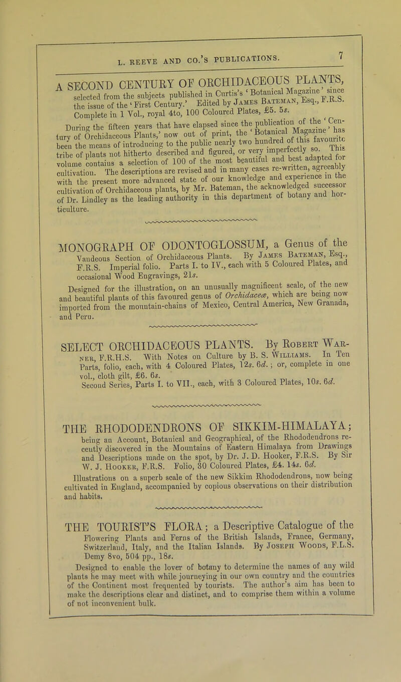 A SECOND CENTURY OE ORCHIDACEOUS 1 LAN IS, selected from the subjects published in Curtis’s ‘ Botanical Magazine since the issue of the ‘ First Century.’ Edited by James Bateman, Esq., F.R.S. Complete in 1 Yol, royal 4to, 100 Coloured Plates, £5. 5s. Durin°* the fifteen years that have elapsed since the publication of the en ,„r; 76rchid«c«oa!rl.,no. o„t of pri.t to ' B.t.mc.1 been the means of introducing to the public nearly two hundred of this fa'0^ . tribe of plants not hitherto described and figured or very imperfectiy so Th volume contains a selection of 100 of the most beaaliM md b^ad^ted for cultivation. The descriptions are revised and in many cases re-written, agreea y with the present more advanced state of our knowledge and experience in the cultivation of Orchidaceous plants, by Mr. Bateman, the acknowledged successor of Dr. Lindley as the leading authority in this department of botany and hoi ticulture. MONOGRAPH OF ODONTOGLOSSTJM, a Genus of tlie Vaudeous Section of Orchidaceous Plants. By James Bateman, Esq., F.R.S, Imperial folio. Parts I. to IV., each with 5 Coloured Plates, and occasional Wood Engravings, 21s. Designed for the illustration, on an unusually magnificent scale, of the new and beautiful plants of this favoured genus of Orchidacea, which are being now imported from the mountain-chains of Mexico, Central America, New Granada, and Peru. SELECT ORCHIDACEOUS PLANTS. By Robert War- ner, F.R.H.S. With Notes on Culture by B. S. Williams. In Ten Parts, folio, each, with 4 Coloured Plates, 12s. 6d. ; or, complete in one vol., cloth gilt, £6. 6s. -ton, iv.ii inn/ Second Series, Parts I. to VII., each, with 3 Coloured Plates, 10s. bd. THE RHODODENDRONS OF SIKKIM-HIMALAYA; being an Account, Botanical and Geographical, of the Rhododendrons re- cently discovered in the Mountains of Eastern Himalaya from Drawings and Descriptions made on the spot, by Dr. J. D. Hooker, F.R.S. By Sir W. J. Hooker, F.R.S. Folio, 30 Coloured Plates, £4. 14s. 6d. Illustrations on a superb scale of the new Sikkim Rhododendrons, now being cultivated in England, accompanied by copious observations on their distribution and habits. THE TOURISTS FLORA; a Descriptive Catalogue of the Flowering Plants and Ferns of the British Islands, France, Germany, Switzerland, Italy, and the Italian Islands. By Joseph Woods, F.L.S. Demy 8vo, B04 pp., 18s. Designed to enable the lover of botany to determine the names of auy wild plants he may meet with while journeying iu our own country and the countries of the Continent most frequented by tourists. The author’s aim has been to make the descriptions clear and distinct, und to comprise them within a volume of not inconvenient bulk.